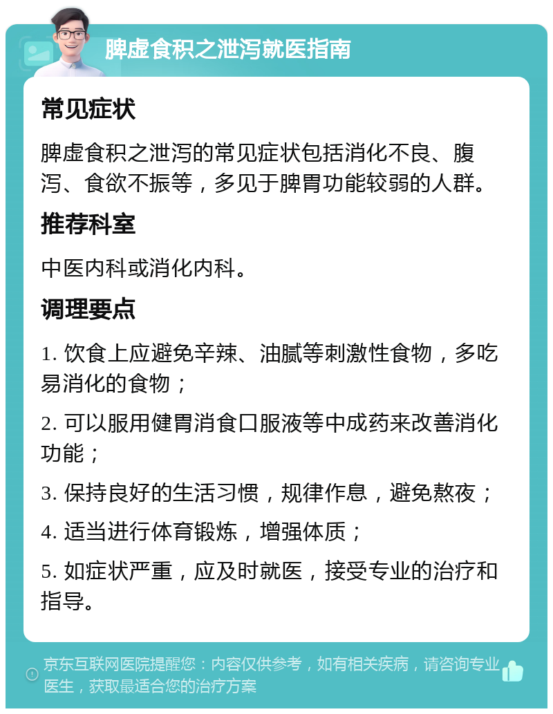 脾虚食积之泄泻就医指南 常见症状 脾虚食积之泄泻的常见症状包括消化不良、腹泻、食欲不振等，多见于脾胃功能较弱的人群。 推荐科室 中医内科或消化内科。 调理要点 1. 饮食上应避免辛辣、油腻等刺激性食物，多吃易消化的食物； 2. 可以服用健胃消食口服液等中成药来改善消化功能； 3. 保持良好的生活习惯，规律作息，避免熬夜； 4. 适当进行体育锻炼，增强体质； 5. 如症状严重，应及时就医，接受专业的治疗和指导。