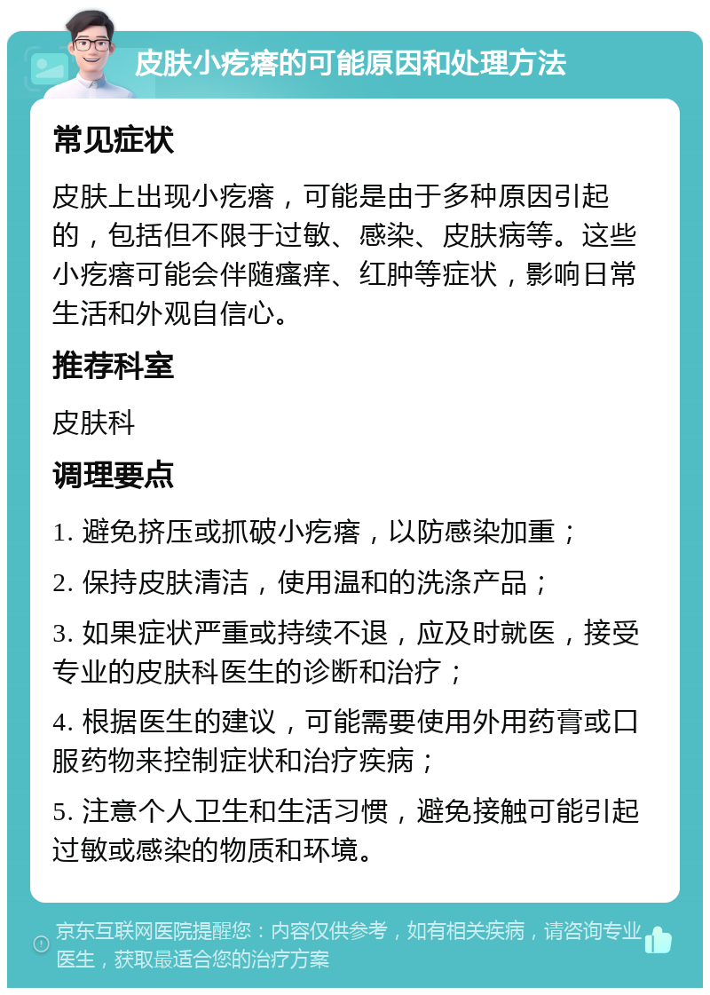 皮肤小疙瘩的可能原因和处理方法 常见症状 皮肤上出现小疙瘩，可能是由于多种原因引起的，包括但不限于过敏、感染、皮肤病等。这些小疙瘩可能会伴随瘙痒、红肿等症状，影响日常生活和外观自信心。 推荐科室 皮肤科 调理要点 1. 避免挤压或抓破小疙瘩，以防感染加重； 2. 保持皮肤清洁，使用温和的洗涤产品； 3. 如果症状严重或持续不退，应及时就医，接受专业的皮肤科医生的诊断和治疗； 4. 根据医生的建议，可能需要使用外用药膏或口服药物来控制症状和治疗疾病； 5. 注意个人卫生和生活习惯，避免接触可能引起过敏或感染的物质和环境。