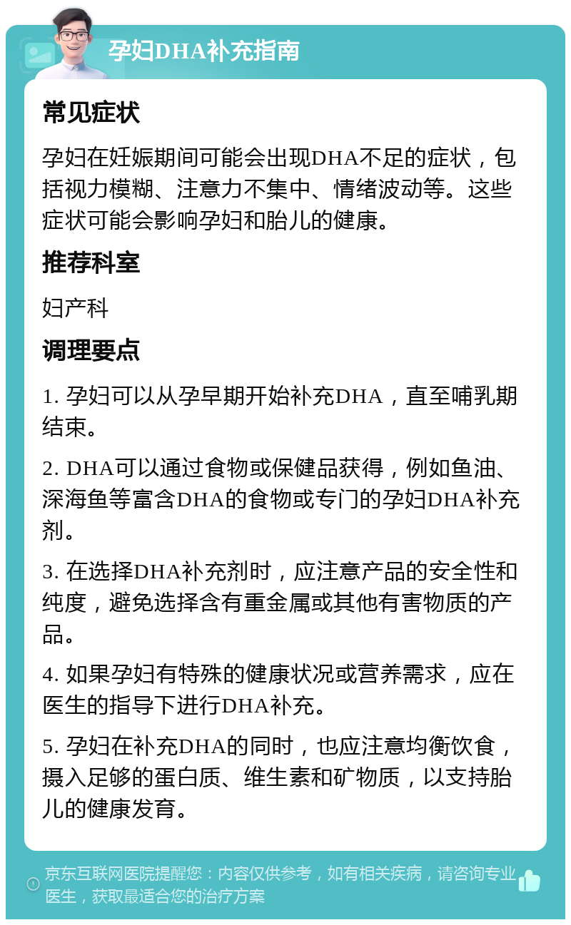 孕妇DHA补充指南 常见症状 孕妇在妊娠期间可能会出现DHA不足的症状，包括视力模糊、注意力不集中、情绪波动等。这些症状可能会影响孕妇和胎儿的健康。 推荐科室 妇产科 调理要点 1. 孕妇可以从孕早期开始补充DHA，直至哺乳期结束。 2. DHA可以通过食物或保健品获得，例如鱼油、深海鱼等富含DHA的食物或专门的孕妇DHA补充剂。 3. 在选择DHA补充剂时，应注意产品的安全性和纯度，避免选择含有重金属或其他有害物质的产品。 4. 如果孕妇有特殊的健康状况或营养需求，应在医生的指导下进行DHA补充。 5. 孕妇在补充DHA的同时，也应注意均衡饮食，摄入足够的蛋白质、维生素和矿物质，以支持胎儿的健康发育。