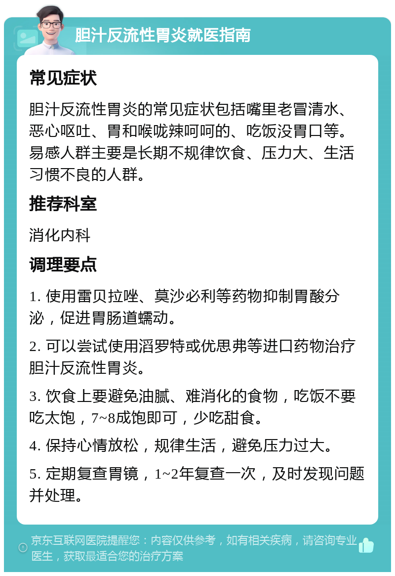 胆汁反流性胃炎就医指南 常见症状 胆汁反流性胃炎的常见症状包括嘴里老冒清水、恶心呕吐、胃和喉咙辣呵呵的、吃饭没胃口等。易感人群主要是长期不规律饮食、压力大、生活习惯不良的人群。 推荐科室 消化内科 调理要点 1. 使用雷贝拉唑、莫沙必利等药物抑制胃酸分泌，促进胃肠道蠕动。 2. 可以尝试使用滔罗特或优思弗等进口药物治疗胆汁反流性胃炎。 3. 饮食上要避免油腻、难消化的食物，吃饭不要吃太饱，7~8成饱即可，少吃甜食。 4. 保持心情放松，规律生活，避免压力过大。 5. 定期复查胃镜，1~2年复查一次，及时发现问题并处理。