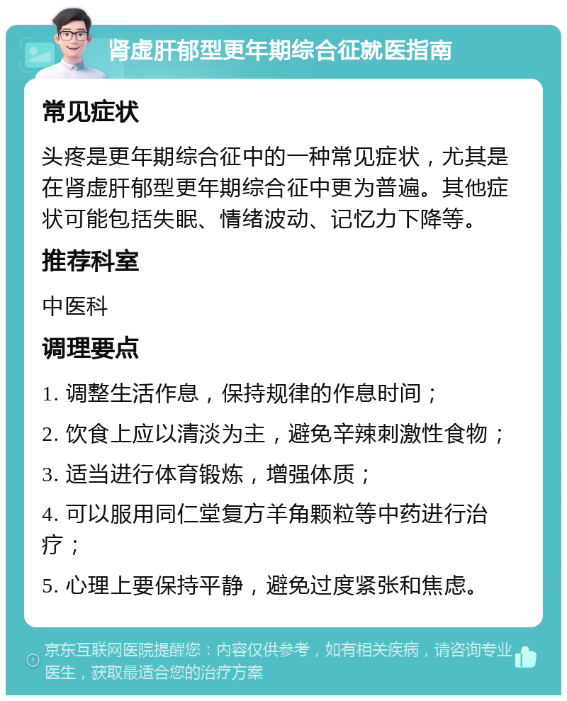 肾虚肝郁型更年期综合征就医指南 常见症状 头疼是更年期综合征中的一种常见症状，尤其是在肾虚肝郁型更年期综合征中更为普遍。其他症状可能包括失眠、情绪波动、记忆力下降等。 推荐科室 中医科 调理要点 1. 调整生活作息，保持规律的作息时间； 2. 饮食上应以清淡为主，避免辛辣刺激性食物； 3. 适当进行体育锻炼，增强体质； 4. 可以服用同仁堂复方羊角颗粒等中药进行治疗； 5. 心理上要保持平静，避免过度紧张和焦虑。