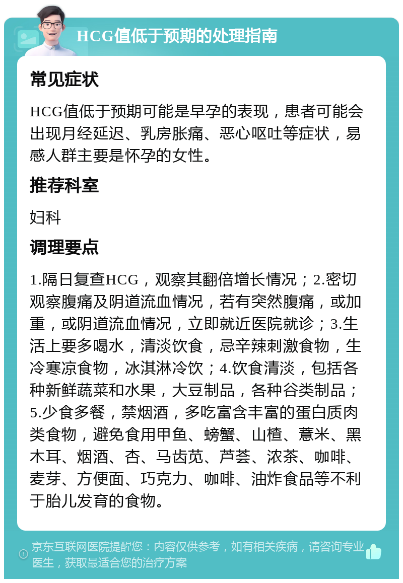 HCG值低于预期的处理指南 常见症状 HCG值低于预期可能是早孕的表现，患者可能会出现月经延迟、乳房胀痛、恶心呕吐等症状，易感人群主要是怀孕的女性。 推荐科室 妇科 调理要点 1.隔日复查HCG，观察其翻倍增长情况；2.密切观察腹痛及阴道流血情况，若有突然腹痛，或加重，或阴道流血情况，立即就近医院就诊；3.生活上要多喝水，清淡饮食，忌辛辣刺激食物，生冷寒凉食物，冰淇淋冷饮；4.饮食清淡，包括各种新鲜蔬菜和水果，大豆制品，各种谷类制品；5.少食多餐，禁烟酒，多吃富含丰富的蛋白质肉类食物，避免食用甲鱼、螃蟹、山楂、薏米、黑木耳、烟酒、杏、马齿苋、芦荟、浓茶、咖啡、麦芽、方便面、巧克力、咖啡、油炸食品等不利于胎儿发育的食物。