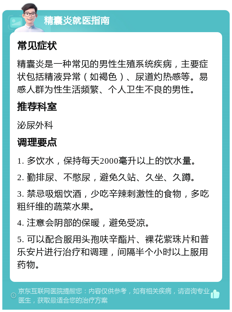 精囊炎就医指南 常见症状 精囊炎是一种常见的男性生殖系统疾病，主要症状包括精液异常（如褐色）、尿道灼热感等。易感人群为性生活频繁、个人卫生不良的男性。 推荐科室 泌尿外科 调理要点 1. 多饮水，保持每天2000毫升以上的饮水量。 2. 勤排尿、不憋尿，避免久站、久坐、久蹲。 3. 禁忌吸烟饮酒，少吃辛辣刺激性的食物，多吃粗纤维的蔬菜水果。 4. 注意会阴部的保暖，避免受凉。 5. 可以配合服用头孢呋辛酯片、裸花紫珠片和普乐安片进行治疗和调理，间隔半个小时以上服用药物。