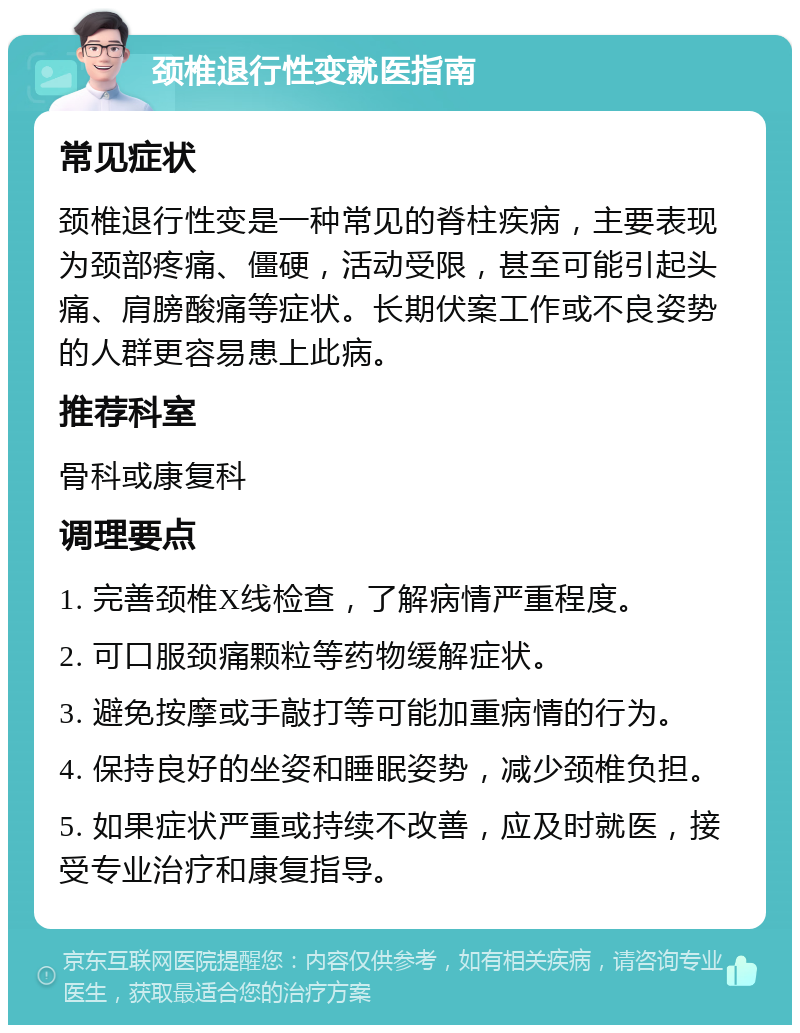 颈椎退行性变就医指南 常见症状 颈椎退行性变是一种常见的脊柱疾病，主要表现为颈部疼痛、僵硬，活动受限，甚至可能引起头痛、肩膀酸痛等症状。长期伏案工作或不良姿势的人群更容易患上此病。 推荐科室 骨科或康复科 调理要点 1. 完善颈椎X线检查，了解病情严重程度。 2. 可口服颈痛颗粒等药物缓解症状。 3. 避免按摩或手敲打等可能加重病情的行为。 4. 保持良好的坐姿和睡眠姿势，减少颈椎负担。 5. 如果症状严重或持续不改善，应及时就医，接受专业治疗和康复指导。