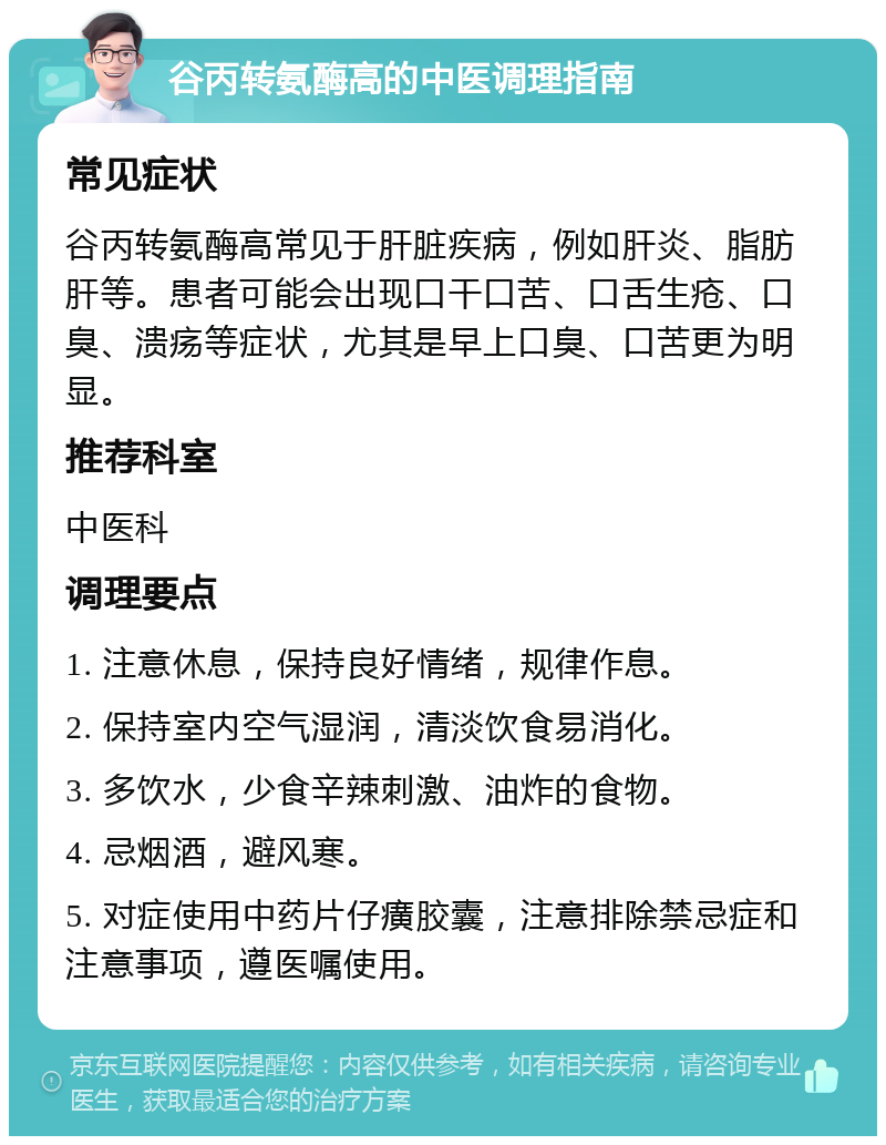 谷丙转氨酶高的中医调理指南 常见症状 谷丙转氨酶高常见于肝脏疾病，例如肝炎、脂肪肝等。患者可能会出现口干口苦、口舌生疮、口臭、溃疡等症状，尤其是早上口臭、口苦更为明显。 推荐科室 中医科 调理要点 1. 注意休息，保持良好情绪，规律作息。 2. 保持室内空气湿润，清淡饮食易消化。 3. 多饮水，少食辛辣刺激、油炸的食物。 4. 忌烟酒，避风寒。 5. 对症使用中药片仔癀胶囊，注意排除禁忌症和注意事项，遵医嘱使用。