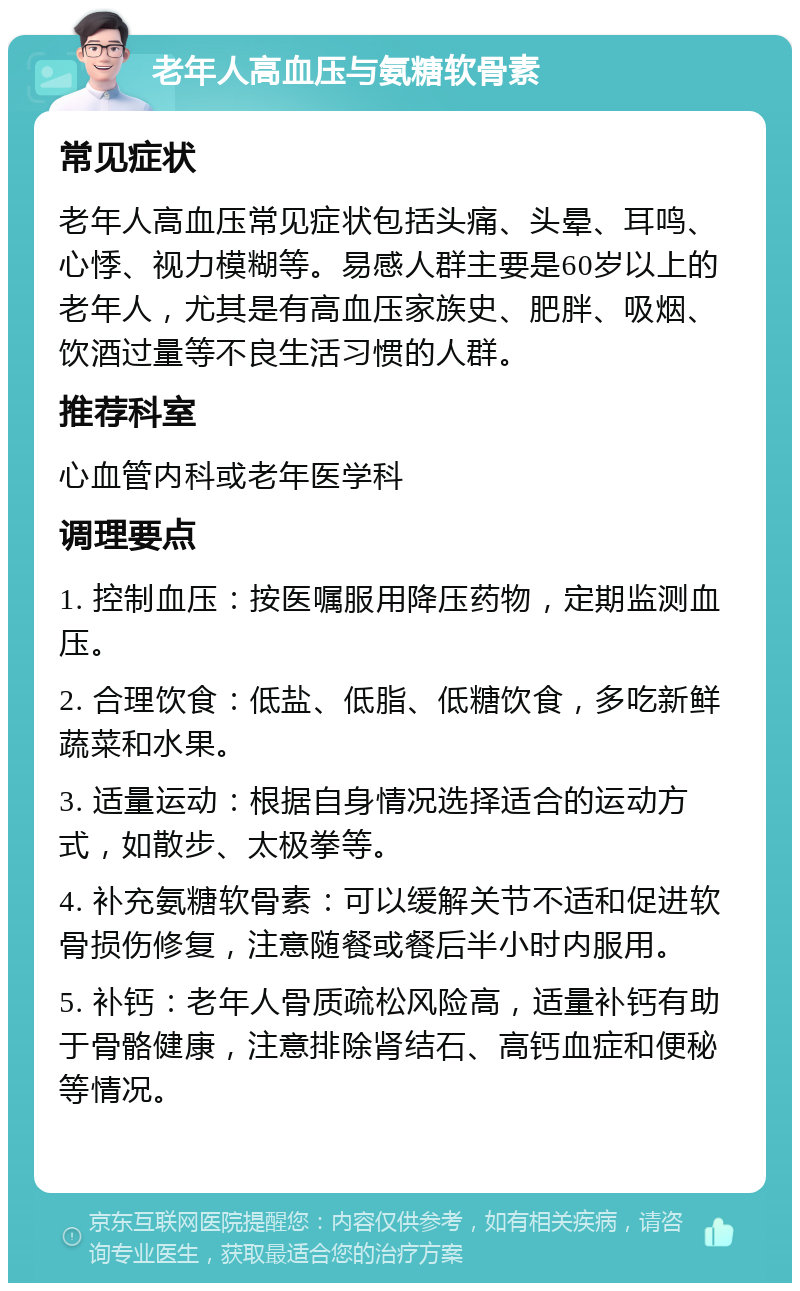 老年人高血压与氨糖软骨素 常见症状 老年人高血压常见症状包括头痛、头晕、耳鸣、心悸、视力模糊等。易感人群主要是60岁以上的老年人，尤其是有高血压家族史、肥胖、吸烟、饮酒过量等不良生活习惯的人群。 推荐科室 心血管内科或老年医学科 调理要点 1. 控制血压：按医嘱服用降压药物，定期监测血压。 2. 合理饮食：低盐、低脂、低糖饮食，多吃新鲜蔬菜和水果。 3. 适量运动：根据自身情况选择适合的运动方式，如散步、太极拳等。 4. 补充氨糖软骨素：可以缓解关节不适和促进软骨损伤修复，注意随餐或餐后半小时内服用。 5. 补钙：老年人骨质疏松风险高，适量补钙有助于骨骼健康，注意排除肾结石、高钙血症和便秘等情况。