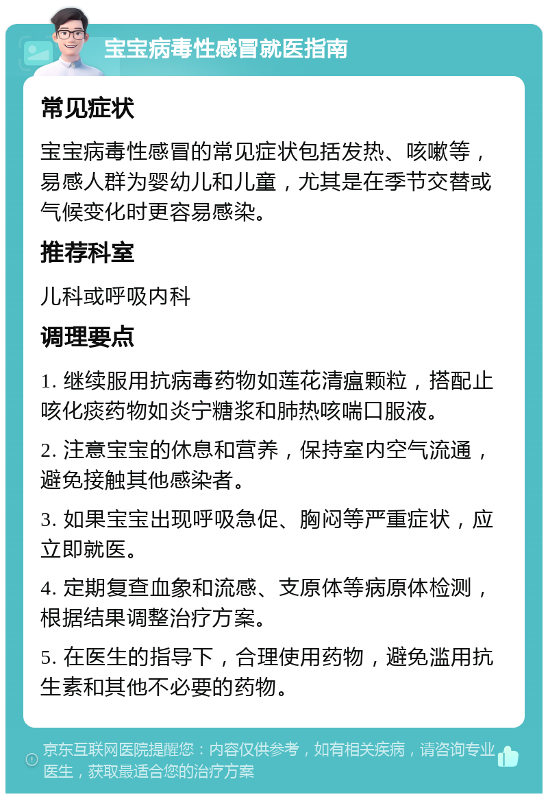 宝宝病毒性感冒就医指南 常见症状 宝宝病毒性感冒的常见症状包括发热、咳嗽等，易感人群为婴幼儿和儿童，尤其是在季节交替或气候变化时更容易感染。 推荐科室 儿科或呼吸内科 调理要点 1. 继续服用抗病毒药物如莲花清瘟颗粒，搭配止咳化痰药物如炎宁糖浆和肺热咳喘口服液。 2. 注意宝宝的休息和营养，保持室内空气流通，避免接触其他感染者。 3. 如果宝宝出现呼吸急促、胸闷等严重症状，应立即就医。 4. 定期复查血象和流感、支原体等病原体检测，根据结果调整治疗方案。 5. 在医生的指导下，合理使用药物，避免滥用抗生素和其他不必要的药物。