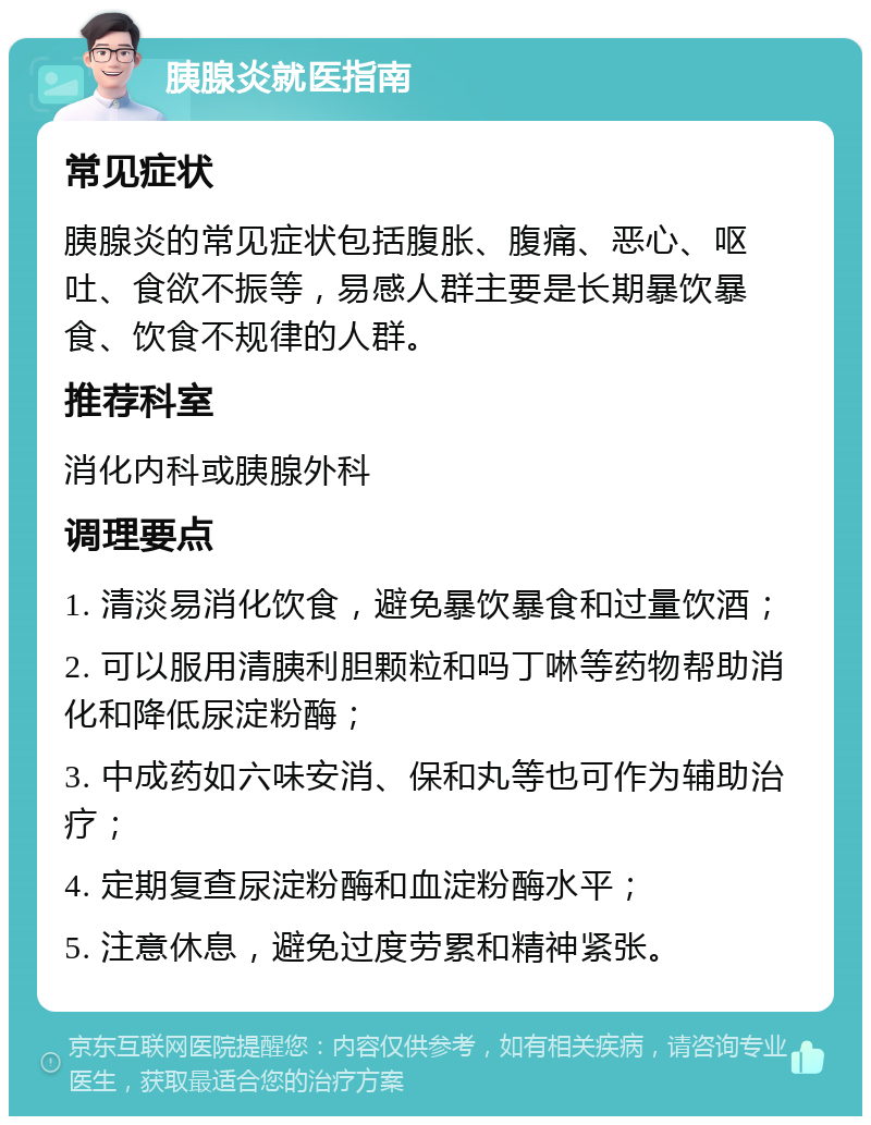 胰腺炎就医指南 常见症状 胰腺炎的常见症状包括腹胀、腹痛、恶心、呕吐、食欲不振等，易感人群主要是长期暴饮暴食、饮食不规律的人群。 推荐科室 消化内科或胰腺外科 调理要点 1. 清淡易消化饮食，避免暴饮暴食和过量饮酒； 2. 可以服用清胰利胆颗粒和吗丁啉等药物帮助消化和降低尿淀粉酶； 3. 中成药如六味安消、保和丸等也可作为辅助治疗； 4. 定期复查尿淀粉酶和血淀粉酶水平； 5. 注意休息，避免过度劳累和精神紧张。