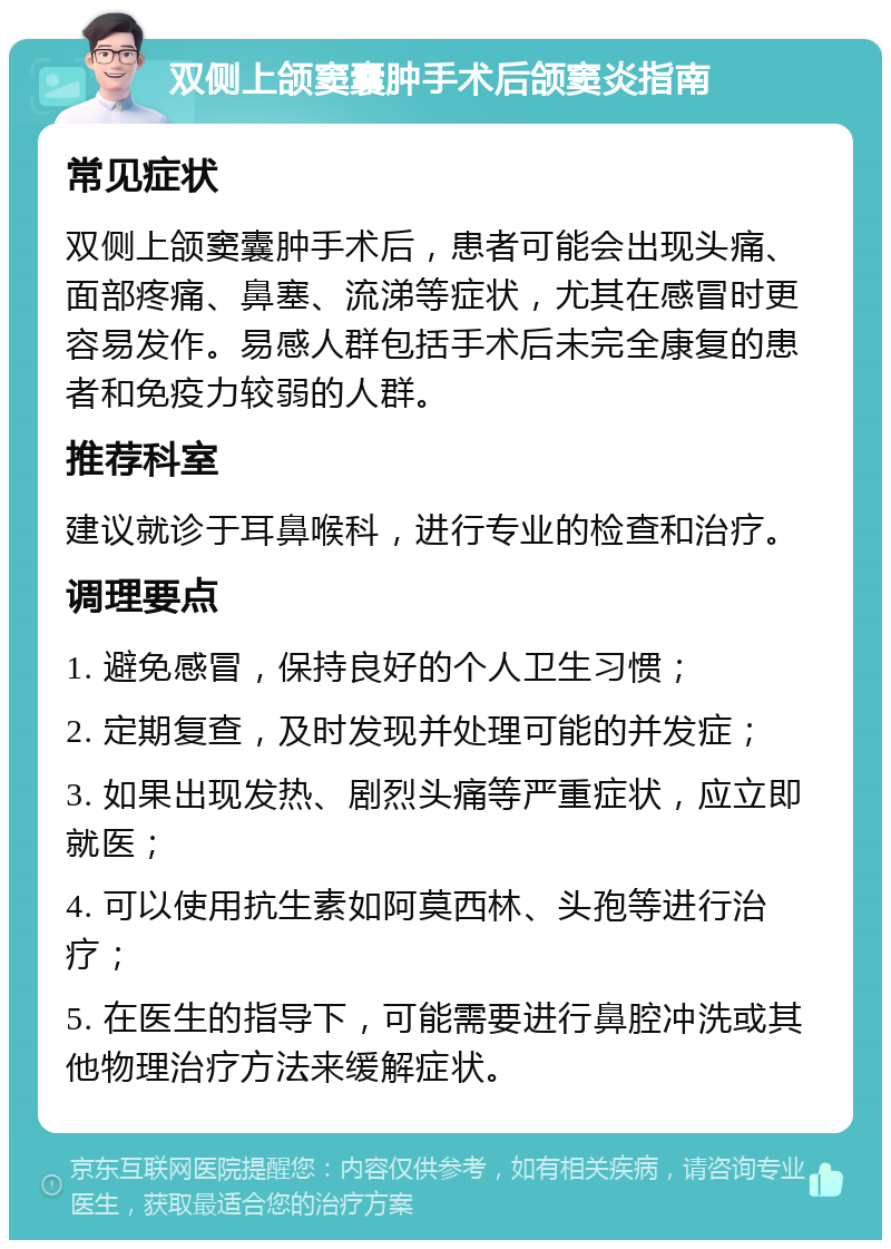 双侧上颌窦囊肿手术后颌窦炎指南 常见症状 双侧上颌窦囊肿手术后，患者可能会出现头痛、面部疼痛、鼻塞、流涕等症状，尤其在感冒时更容易发作。易感人群包括手术后未完全康复的患者和免疫力较弱的人群。 推荐科室 建议就诊于耳鼻喉科，进行专业的检查和治疗。 调理要点 1. 避免感冒，保持良好的个人卫生习惯； 2. 定期复查，及时发现并处理可能的并发症； 3. 如果出现发热、剧烈头痛等严重症状，应立即就医； 4. 可以使用抗生素如阿莫西林、头孢等进行治疗； 5. 在医生的指导下，可能需要进行鼻腔冲洗或其他物理治疗方法来缓解症状。