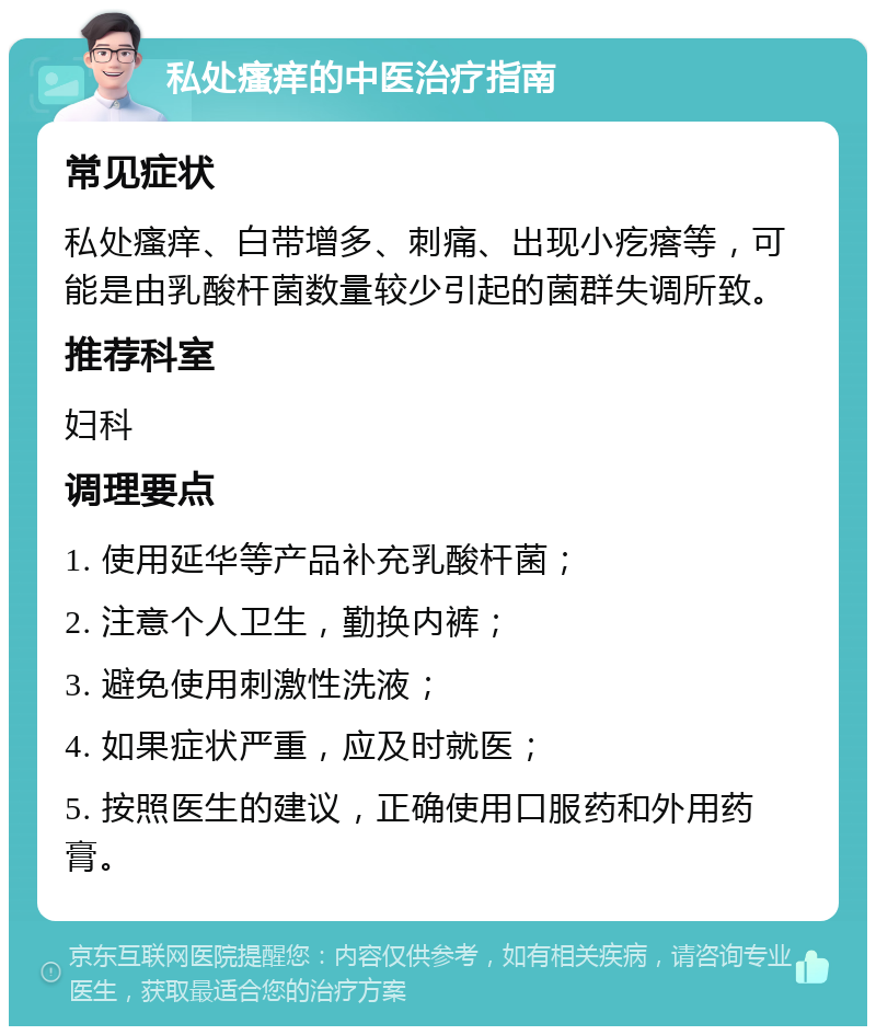 私处瘙痒的中医治疗指南 常见症状 私处瘙痒、白带增多、刺痛、出现小疙瘩等，可能是由乳酸杆菌数量较少引起的菌群失调所致。 推荐科室 妇科 调理要点 1. 使用延华等产品补充乳酸杆菌； 2. 注意个人卫生，勤换内裤； 3. 避免使用刺激性洗液； 4. 如果症状严重，应及时就医； 5. 按照医生的建议，正确使用口服药和外用药膏。