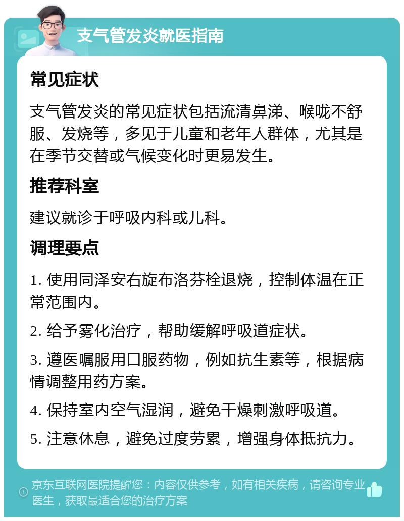 支气管发炎就医指南 常见症状 支气管发炎的常见症状包括流清鼻涕、喉咙不舒服、发烧等，多见于儿童和老年人群体，尤其是在季节交替或气候变化时更易发生。 推荐科室 建议就诊于呼吸内科或儿科。 调理要点 1. 使用同泽安右旋布洛芬栓退烧，控制体温在正常范围内。 2. 给予雾化治疗，帮助缓解呼吸道症状。 3. 遵医嘱服用口服药物，例如抗生素等，根据病情调整用药方案。 4. 保持室内空气湿润，避免干燥刺激呼吸道。 5. 注意休息，避免过度劳累，增强身体抵抗力。