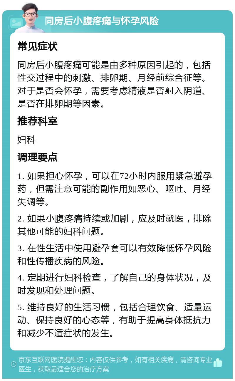 同房后小腹疼痛与怀孕风险 常见症状 同房后小腹疼痛可能是由多种原因引起的，包括性交过程中的刺激、排卵期、月经前综合征等。对于是否会怀孕，需要考虑精液是否射入阴道、是否在排卵期等因素。 推荐科室 妇科 调理要点 1. 如果担心怀孕，可以在72小时内服用紧急避孕药，但需注意可能的副作用如恶心、呕吐、月经失调等。 2. 如果小腹疼痛持续或加剧，应及时就医，排除其他可能的妇科问题。 3. 在性生活中使用避孕套可以有效降低怀孕风险和性传播疾病的风险。 4. 定期进行妇科检查，了解自己的身体状况，及时发现和处理问题。 5. 维持良好的生活习惯，包括合理饮食、适量运动、保持良好的心态等，有助于提高身体抵抗力和减少不适症状的发生。