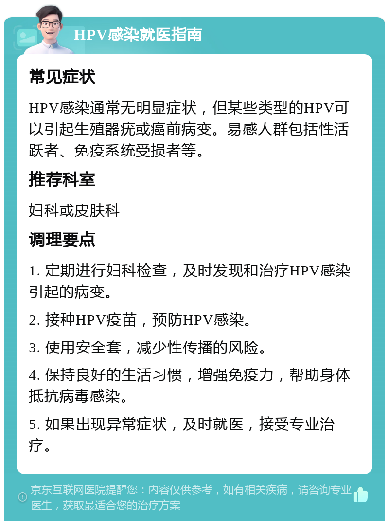 HPV感染就医指南 常见症状 HPV感染通常无明显症状，但某些类型的HPV可以引起生殖器疣或癌前病变。易感人群包括性活跃者、免疫系统受损者等。 推荐科室 妇科或皮肤科 调理要点 1. 定期进行妇科检查，及时发现和治疗HPV感染引起的病变。 2. 接种HPV疫苗，预防HPV感染。 3. 使用安全套，减少性传播的风险。 4. 保持良好的生活习惯，增强免疫力，帮助身体抵抗病毒感染。 5. 如果出现异常症状，及时就医，接受专业治疗。