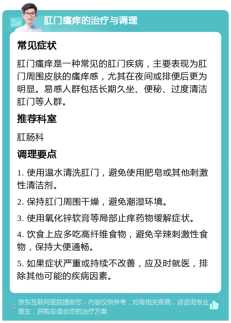 肛门瘙痒的治疗与调理 常见症状 肛门瘙痒是一种常见的肛门疾病，主要表现为肛门周围皮肤的瘙痒感，尤其在夜间或排便后更为明显。易感人群包括长期久坐、便秘、过度清洁肛门等人群。 推荐科室 肛肠科 调理要点 1. 使用温水清洗肛门，避免使用肥皂或其他刺激性清洁剂。 2. 保持肛门周围干燥，避免潮湿环境。 3. 使用氧化锌软膏等局部止痒药物缓解症状。 4. 饮食上应多吃高纤维食物，避免辛辣刺激性食物，保持大便通畅。 5. 如果症状严重或持续不改善，应及时就医，排除其他可能的疾病因素。