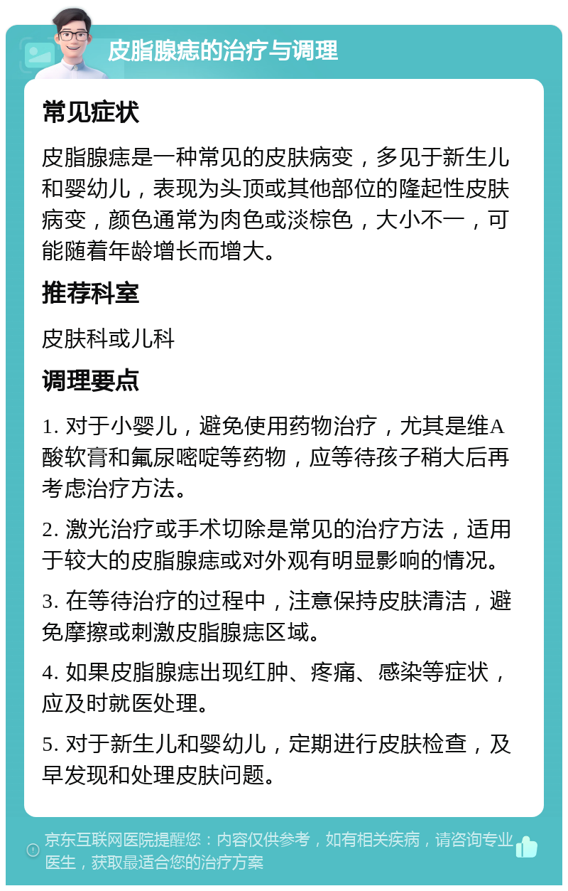 皮脂腺痣的治疗与调理 常见症状 皮脂腺痣是一种常见的皮肤病变，多见于新生儿和婴幼儿，表现为头顶或其他部位的隆起性皮肤病变，颜色通常为肉色或淡棕色，大小不一，可能随着年龄增长而增大。 推荐科室 皮肤科或儿科 调理要点 1. 对于小婴儿，避免使用药物治疗，尤其是维A酸软膏和氟尿嘧啶等药物，应等待孩子稍大后再考虑治疗方法。 2. 激光治疗或手术切除是常见的治疗方法，适用于较大的皮脂腺痣或对外观有明显影响的情况。 3. 在等待治疗的过程中，注意保持皮肤清洁，避免摩擦或刺激皮脂腺痣区域。 4. 如果皮脂腺痣出现红肿、疼痛、感染等症状，应及时就医处理。 5. 对于新生儿和婴幼儿，定期进行皮肤检查，及早发现和处理皮肤问题。