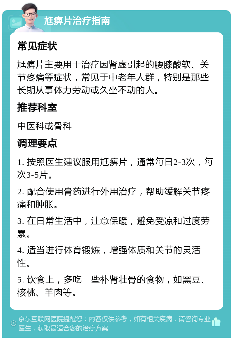 尪痹片治疗指南 常见症状 尪痹片主要用于治疗因肾虚引起的腰膝酸软、关节疼痛等症状，常见于中老年人群，特别是那些长期从事体力劳动或久坐不动的人。 推荐科室 中医科或骨科 调理要点 1. 按照医生建议服用尪痹片，通常每日2-3次，每次3-5片。 2. 配合使用膏药进行外用治疗，帮助缓解关节疼痛和肿胀。 3. 在日常生活中，注意保暖，避免受凉和过度劳累。 4. 适当进行体育锻炼，增强体质和关节的灵活性。 5. 饮食上，多吃一些补肾壮骨的食物，如黑豆、核桃、羊肉等。