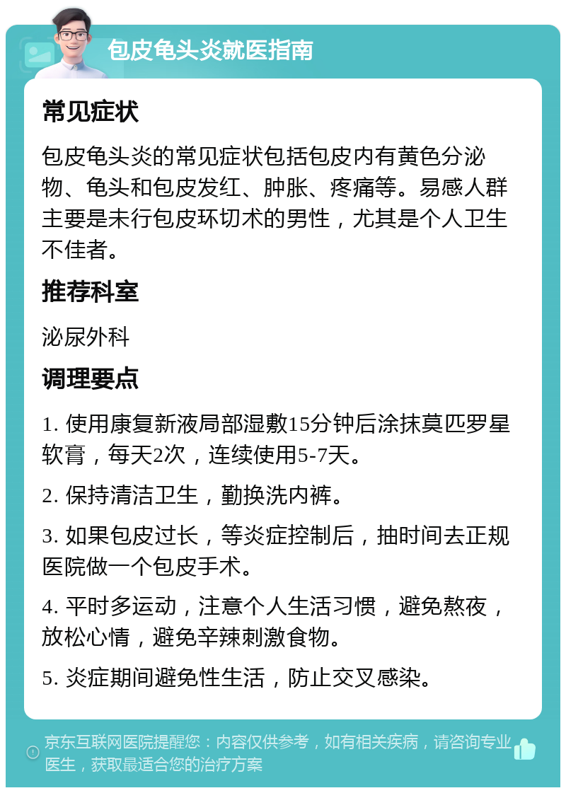 包皮龟头炎就医指南 常见症状 包皮龟头炎的常见症状包括包皮内有黄色分泌物、龟头和包皮发红、肿胀、疼痛等。易感人群主要是未行包皮环切术的男性，尤其是个人卫生不佳者。 推荐科室 泌尿外科 调理要点 1. 使用康复新液局部湿敷15分钟后涂抹莫匹罗星软膏，每天2次，连续使用5-7天。 2. 保持清洁卫生，勤换洗内裤。 3. 如果包皮过长，等炎症控制后，抽时间去正规医院做一个包皮手术。 4. 平时多运动，注意个人生活习惯，避免熬夜，放松心情，避免辛辣刺激食物。 5. 炎症期间避免性生活，防止交叉感染。