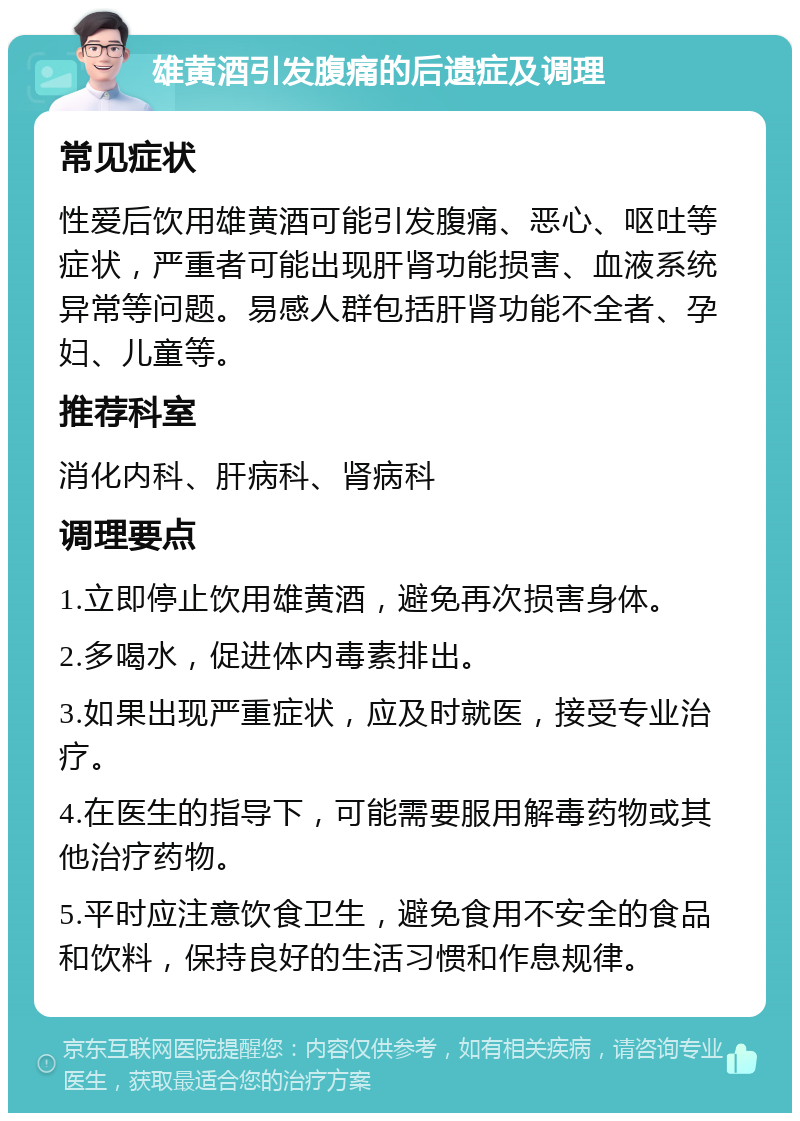 雄黄酒引发腹痛的后遗症及调理 常见症状 性爱后饮用雄黄酒可能引发腹痛、恶心、呕吐等症状，严重者可能出现肝肾功能损害、血液系统异常等问题。易感人群包括肝肾功能不全者、孕妇、儿童等。 推荐科室 消化内科、肝病科、肾病科 调理要点 1.立即停止饮用雄黄酒，避免再次损害身体。 2.多喝水，促进体内毒素排出。 3.如果出现严重症状，应及时就医，接受专业治疗。 4.在医生的指导下，可能需要服用解毒药物或其他治疗药物。 5.平时应注意饮食卫生，避免食用不安全的食品和饮料，保持良好的生活习惯和作息规律。