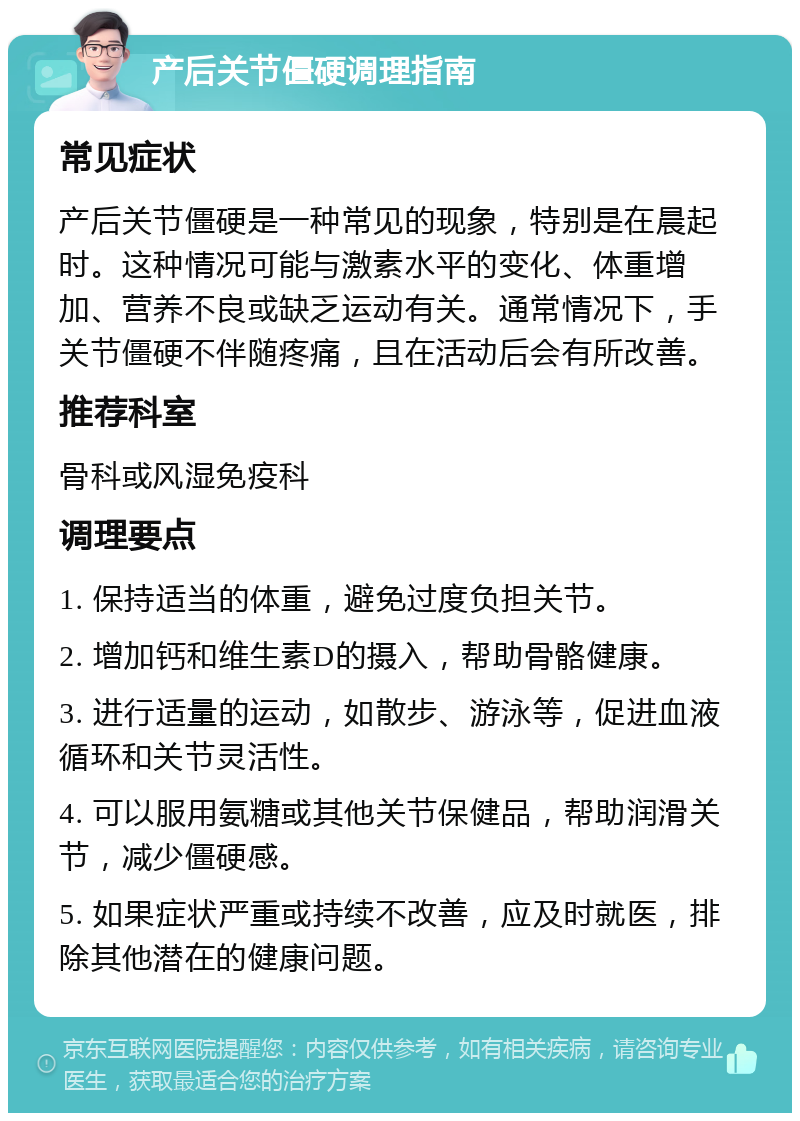 产后关节僵硬调理指南 常见症状 产后关节僵硬是一种常见的现象，特别是在晨起时。这种情况可能与激素水平的变化、体重增加、营养不良或缺乏运动有关。通常情况下，手关节僵硬不伴随疼痛，且在活动后会有所改善。 推荐科室 骨科或风湿免疫科 调理要点 1. 保持适当的体重，避免过度负担关节。 2. 增加钙和维生素D的摄入，帮助骨骼健康。 3. 进行适量的运动，如散步、游泳等，促进血液循环和关节灵活性。 4. 可以服用氨糖或其他关节保健品，帮助润滑关节，减少僵硬感。 5. 如果症状严重或持续不改善，应及时就医，排除其他潜在的健康问题。