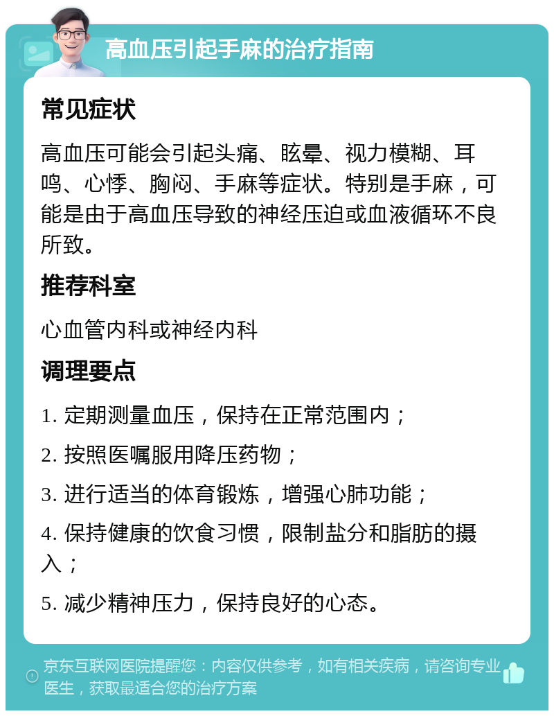 高血压引起手麻的治疗指南 常见症状 高血压可能会引起头痛、眩晕、视力模糊、耳鸣、心悸、胸闷、手麻等症状。特别是手麻，可能是由于高血压导致的神经压迫或血液循环不良所致。 推荐科室 心血管内科或神经内科 调理要点 1. 定期测量血压，保持在正常范围内； 2. 按照医嘱服用降压药物； 3. 进行适当的体育锻炼，增强心肺功能； 4. 保持健康的饮食习惯，限制盐分和脂肪的摄入； 5. 减少精神压力，保持良好的心态。