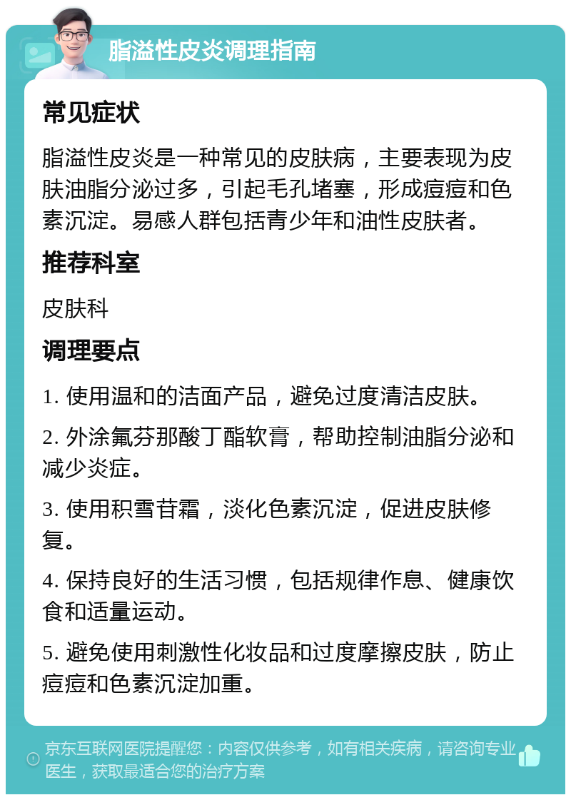 脂溢性皮炎调理指南 常见症状 脂溢性皮炎是一种常见的皮肤病，主要表现为皮肤油脂分泌过多，引起毛孔堵塞，形成痘痘和色素沉淀。易感人群包括青少年和油性皮肤者。 推荐科室 皮肤科 调理要点 1. 使用温和的洁面产品，避免过度清洁皮肤。 2. 外涂氟芬那酸丁酯软膏，帮助控制油脂分泌和减少炎症。 3. 使用积雪苷霜，淡化色素沉淀，促进皮肤修复。 4. 保持良好的生活习惯，包括规律作息、健康饮食和适量运动。 5. 避免使用刺激性化妆品和过度摩擦皮肤，防止痘痘和色素沉淀加重。