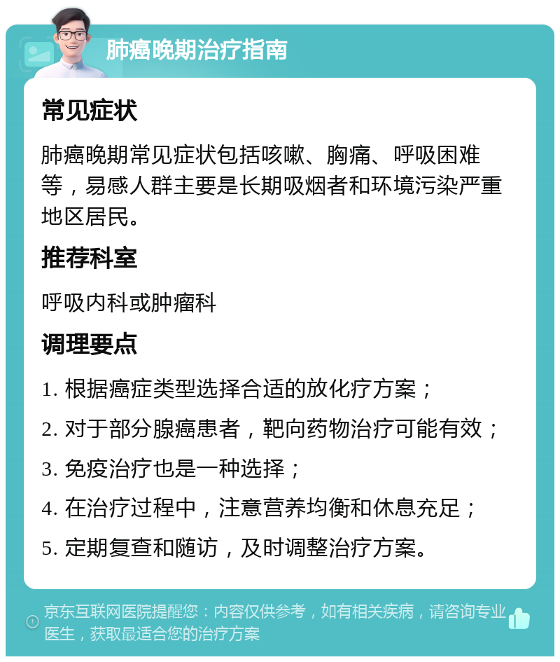 肺癌晚期治疗指南 常见症状 肺癌晚期常见症状包括咳嗽、胸痛、呼吸困难等，易感人群主要是长期吸烟者和环境污染严重地区居民。 推荐科室 呼吸内科或肿瘤科 调理要点 1. 根据癌症类型选择合适的放化疗方案； 2. 对于部分腺癌患者，靶向药物治疗可能有效； 3. 免疫治疗也是一种选择； 4. 在治疗过程中，注意营养均衡和休息充足； 5. 定期复查和随访，及时调整治疗方案。