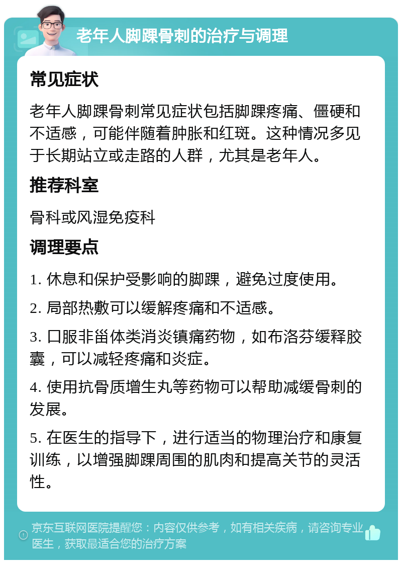 老年人脚踝骨刺的治疗与调理 常见症状 老年人脚踝骨刺常见症状包括脚踝疼痛、僵硬和不适感，可能伴随着肿胀和红斑。这种情况多见于长期站立或走路的人群，尤其是老年人。 推荐科室 骨科或风湿免疫科 调理要点 1. 休息和保护受影响的脚踝，避免过度使用。 2. 局部热敷可以缓解疼痛和不适感。 3. 口服非甾体类消炎镇痛药物，如布洛芬缓释胶囊，可以减轻疼痛和炎症。 4. 使用抗骨质增生丸等药物可以帮助减缓骨刺的发展。 5. 在医生的指导下，进行适当的物理治疗和康复训练，以增强脚踝周围的肌肉和提高关节的灵活性。