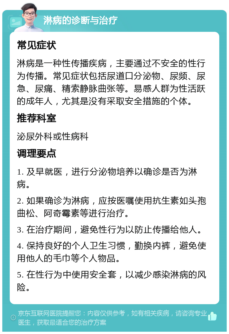 淋病的诊断与治疗 常见症状 淋病是一种性传播疾病，主要通过不安全的性行为传播。常见症状包括尿道口分泌物、尿频、尿急、尿痛、精索静脉曲张等。易感人群为性活跃的成年人，尤其是没有采取安全措施的个体。 推荐科室 泌尿外科或性病科 调理要点 1. 及早就医，进行分泌物培养以确诊是否为淋病。 2. 如果确诊为淋病，应按医嘱使用抗生素如头孢曲松、阿奇霉素等进行治疗。 3. 在治疗期间，避免性行为以防止传播给他人。 4. 保持良好的个人卫生习惯，勤换内裤，避免使用他人的毛巾等个人物品。 5. 在性行为中使用安全套，以减少感染淋病的风险。