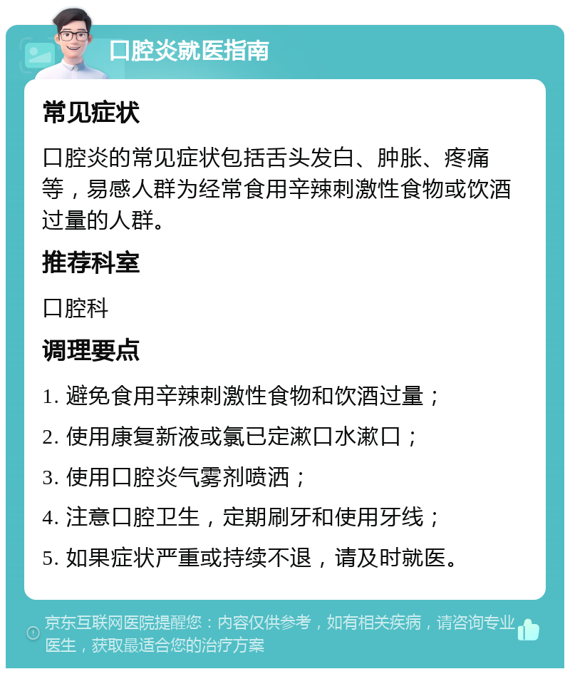 口腔炎就医指南 常见症状 口腔炎的常见症状包括舌头发白、肿胀、疼痛等，易感人群为经常食用辛辣刺激性食物或饮酒过量的人群。 推荐科室 口腔科 调理要点 1. 避免食用辛辣刺激性食物和饮酒过量； 2. 使用康复新液或氯已定漱口水漱口； 3. 使用口腔炎气雾剂喷洒； 4. 注意口腔卫生，定期刷牙和使用牙线； 5. 如果症状严重或持续不退，请及时就医。