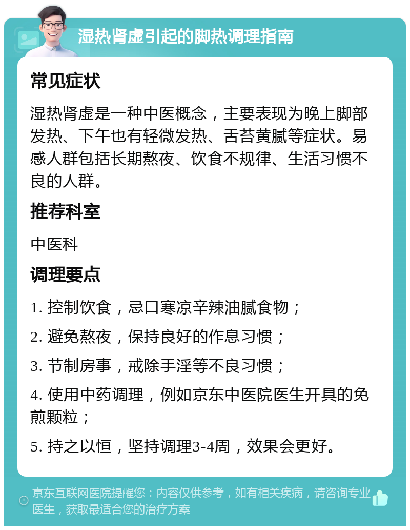 湿热肾虚引起的脚热调理指南 常见症状 湿热肾虚是一种中医概念，主要表现为晚上脚部发热、下午也有轻微发热、舌苔黄腻等症状。易感人群包括长期熬夜、饮食不规律、生活习惯不良的人群。 推荐科室 中医科 调理要点 1. 控制饮食，忌口寒凉辛辣油腻食物； 2. 避免熬夜，保持良好的作息习惯； 3. 节制房事，戒除手淫等不良习惯； 4. 使用中药调理，例如京东中医院医生开具的免煎颗粒； 5. 持之以恒，坚持调理3-4周，效果会更好。