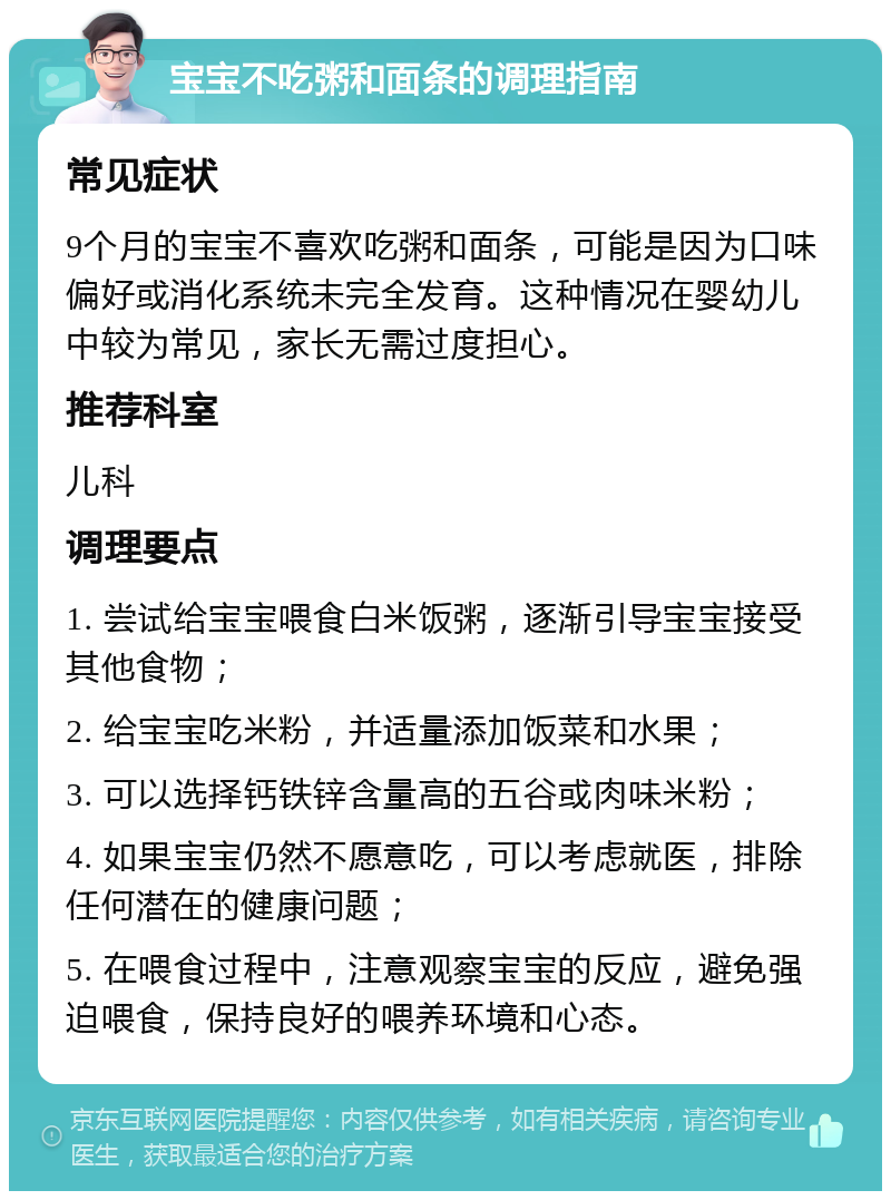 宝宝不吃粥和面条的调理指南 常见症状 9个月的宝宝不喜欢吃粥和面条，可能是因为口味偏好或消化系统未完全发育。这种情况在婴幼儿中较为常见，家长无需过度担心。 推荐科室 儿科 调理要点 1. 尝试给宝宝喂食白米饭粥，逐渐引导宝宝接受其他食物； 2. 给宝宝吃米粉，并适量添加饭菜和水果； 3. 可以选择钙铁锌含量高的五谷或肉味米粉； 4. 如果宝宝仍然不愿意吃，可以考虑就医，排除任何潜在的健康问题； 5. 在喂食过程中，注意观察宝宝的反应，避免强迫喂食，保持良好的喂养环境和心态。