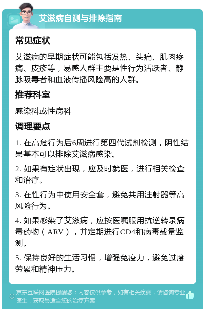 艾滋病自测与排除指南 常见症状 艾滋病的早期症状可能包括发热、头痛、肌肉疼痛、皮疹等，易感人群主要是性行为活跃者、静脉吸毒者和血液传播风险高的人群。 推荐科室 感染科或性病科 调理要点 1. 在高危行为后6周进行第四代试剂检测，阴性结果基本可以排除艾滋病感染。 2. 如果有症状出现，应及时就医，进行相关检查和治疗。 3. 在性行为中使用安全套，避免共用注射器等高风险行为。 4. 如果感染了艾滋病，应按医嘱服用抗逆转录病毒药物（ARV），并定期进行CD4和病毒载量监测。 5. 保持良好的生活习惯，增强免疫力，避免过度劳累和精神压力。