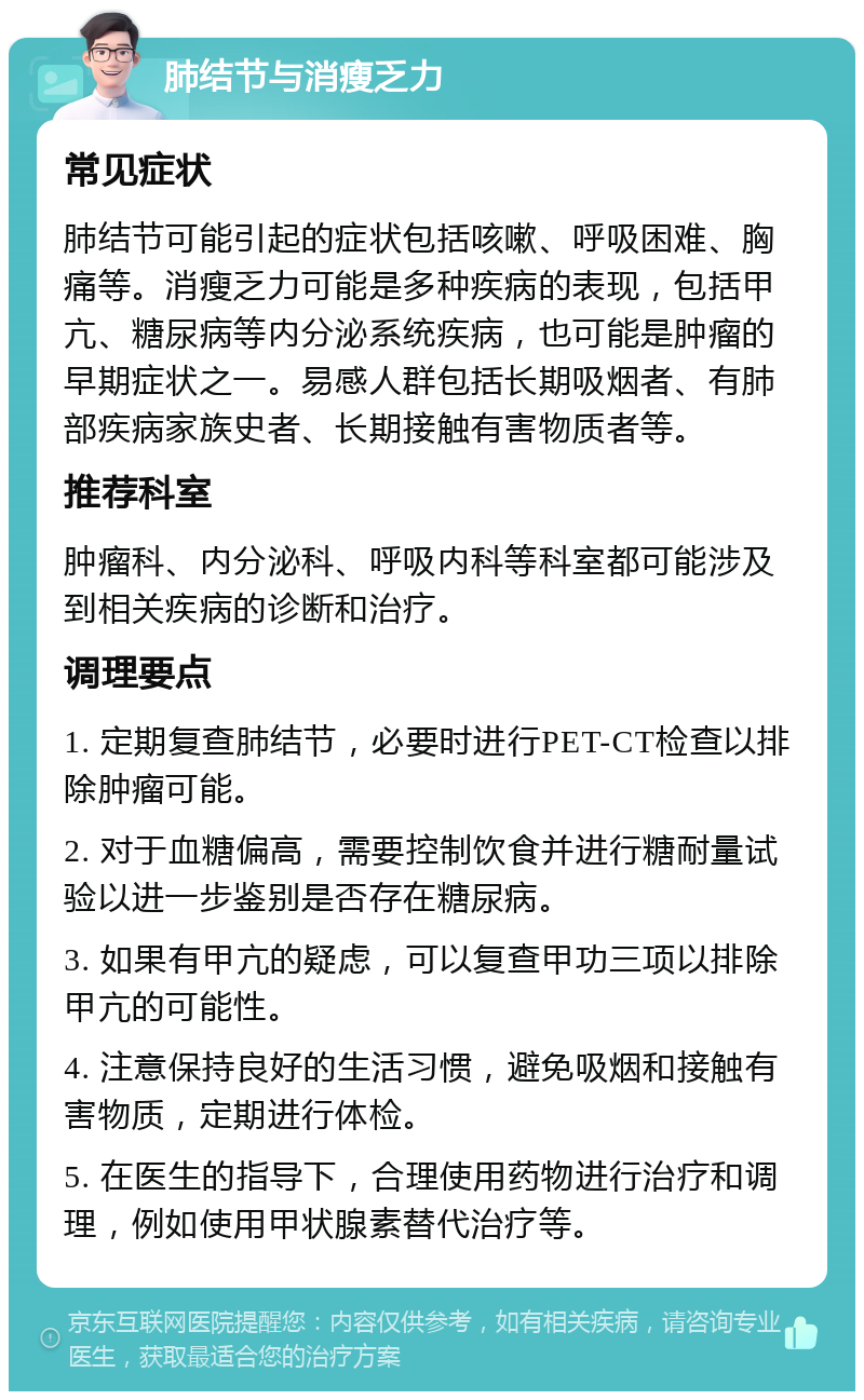 肺结节与消瘦乏力 常见症状 肺结节可能引起的症状包括咳嗽、呼吸困难、胸痛等。消瘦乏力可能是多种疾病的表现，包括甲亢、糖尿病等内分泌系统疾病，也可能是肿瘤的早期症状之一。易感人群包括长期吸烟者、有肺部疾病家族史者、长期接触有害物质者等。 推荐科室 肿瘤科、内分泌科、呼吸内科等科室都可能涉及到相关疾病的诊断和治疗。 调理要点 1. 定期复查肺结节，必要时进行PET-CT检查以排除肿瘤可能。 2. 对于血糖偏高，需要控制饮食并进行糖耐量试验以进一步鉴别是否存在糖尿病。 3. 如果有甲亢的疑虑，可以复查甲功三项以排除甲亢的可能性。 4. 注意保持良好的生活习惯，避免吸烟和接触有害物质，定期进行体检。 5. 在医生的指导下，合理使用药物进行治疗和调理，例如使用甲状腺素替代治疗等。