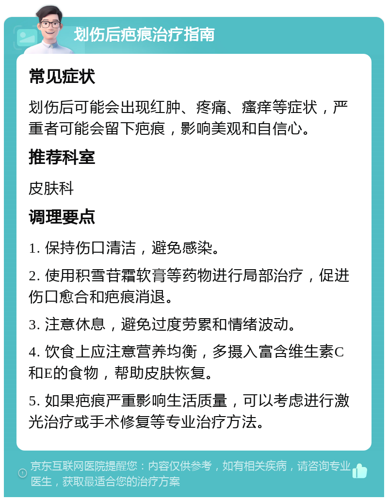 划伤后疤痕治疗指南 常见症状 划伤后可能会出现红肿、疼痛、瘙痒等症状，严重者可能会留下疤痕，影响美观和自信心。 推荐科室 皮肤科 调理要点 1. 保持伤口清洁，避免感染。 2. 使用积雪苷霜软膏等药物进行局部治疗，促进伤口愈合和疤痕消退。 3. 注意休息，避免过度劳累和情绪波动。 4. 饮食上应注意营养均衡，多摄入富含维生素C和E的食物，帮助皮肤恢复。 5. 如果疤痕严重影响生活质量，可以考虑进行激光治疗或手术修复等专业治疗方法。