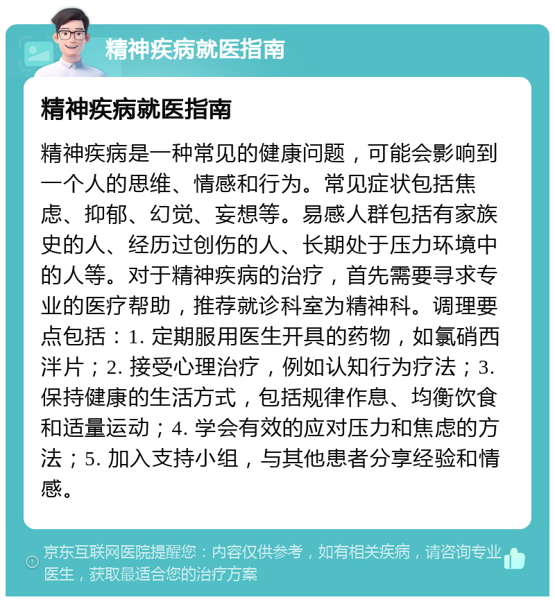 精神疾病就医指南 精神疾病就医指南 精神疾病是一种常见的健康问题，可能会影响到一个人的思维、情感和行为。常见症状包括焦虑、抑郁、幻觉、妄想等。易感人群包括有家族史的人、经历过创伤的人、长期处于压力环境中的人等。对于精神疾病的治疗，首先需要寻求专业的医疗帮助，推荐就诊科室为精神科。调理要点包括：1. 定期服用医生开具的药物，如氯硝西泮片；2. 接受心理治疗，例如认知行为疗法；3. 保持健康的生活方式，包括规律作息、均衡饮食和适量运动；4. 学会有效的应对压力和焦虑的方法；5. 加入支持小组，与其他患者分享经验和情感。