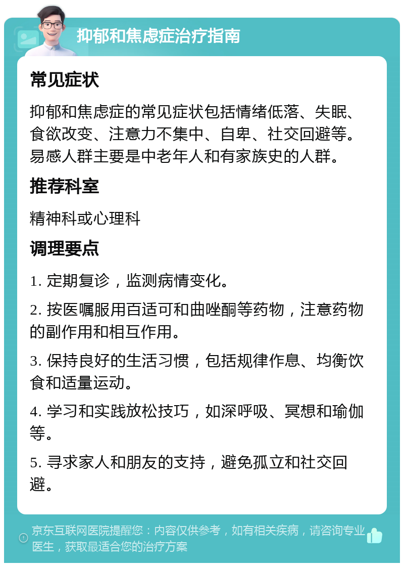 抑郁和焦虑症治疗指南 常见症状 抑郁和焦虑症的常见症状包括情绪低落、失眠、食欲改变、注意力不集中、自卑、社交回避等。易感人群主要是中老年人和有家族史的人群。 推荐科室 精神科或心理科 调理要点 1. 定期复诊，监测病情变化。 2. 按医嘱服用百适可和曲唑酮等药物，注意药物的副作用和相互作用。 3. 保持良好的生活习惯，包括规律作息、均衡饮食和适量运动。 4. 学习和实践放松技巧，如深呼吸、冥想和瑜伽等。 5. 寻求家人和朋友的支持，避免孤立和社交回避。