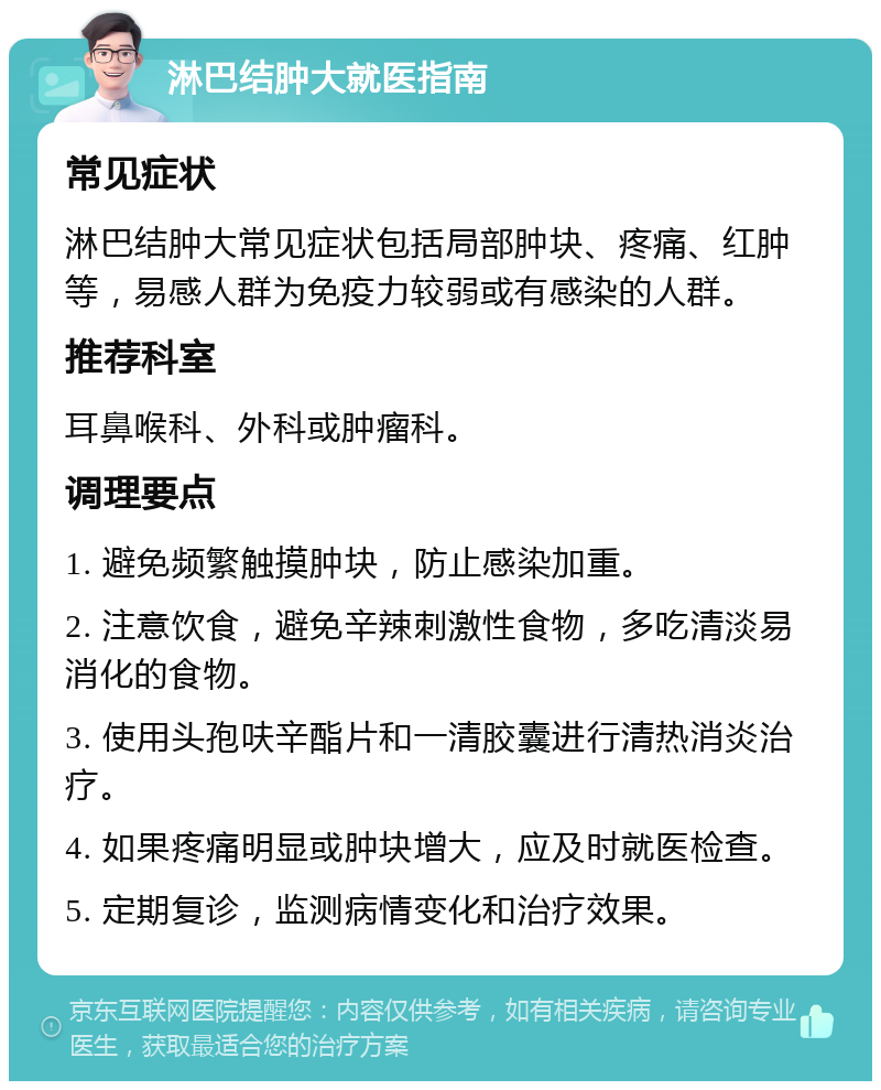 淋巴结肿大就医指南 常见症状 淋巴结肿大常见症状包括局部肿块、疼痛、红肿等，易感人群为免疫力较弱或有感染的人群。 推荐科室 耳鼻喉科、外科或肿瘤科。 调理要点 1. 避免频繁触摸肿块，防止感染加重。 2. 注意饮食，避免辛辣刺激性食物，多吃清淡易消化的食物。 3. 使用头孢呋辛酯片和一清胶囊进行清热消炎治疗。 4. 如果疼痛明显或肿块增大，应及时就医检查。 5. 定期复诊，监测病情变化和治疗效果。