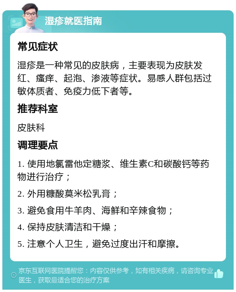 湿疹就医指南 常见症状 湿疹是一种常见的皮肤病，主要表现为皮肤发红、瘙痒、起泡、渗液等症状。易感人群包括过敏体质者、免疫力低下者等。 推荐科室 皮肤科 调理要点 1. 使用地氯雷他定糖浆、维生素C和碳酸钙等药物进行治疗； 2. 外用糠酸莫米松乳膏； 3. 避免食用牛羊肉、海鲜和辛辣食物； 4. 保持皮肤清洁和干燥； 5. 注意个人卫生，避免过度出汗和摩擦。