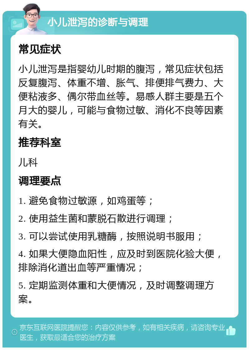 小儿泄泻的诊断与调理 常见症状 小儿泄泻是指婴幼儿时期的腹泻，常见症状包括反复腹泻、体重不增、胀气、排便排气费力、大便粘液多、偶尔带血丝等。易感人群主要是五个月大的婴儿，可能与食物过敏、消化不良等因素有关。 推荐科室 儿科 调理要点 1. 避免食物过敏源，如鸡蛋等； 2. 使用益生菌和蒙脱石散进行调理； 3. 可以尝试使用乳糖酶，按照说明书服用； 4. 如果大便隐血阳性，应及时到医院化验大便，排除消化道出血等严重情况； 5. 定期监测体重和大便情况，及时调整调理方案。