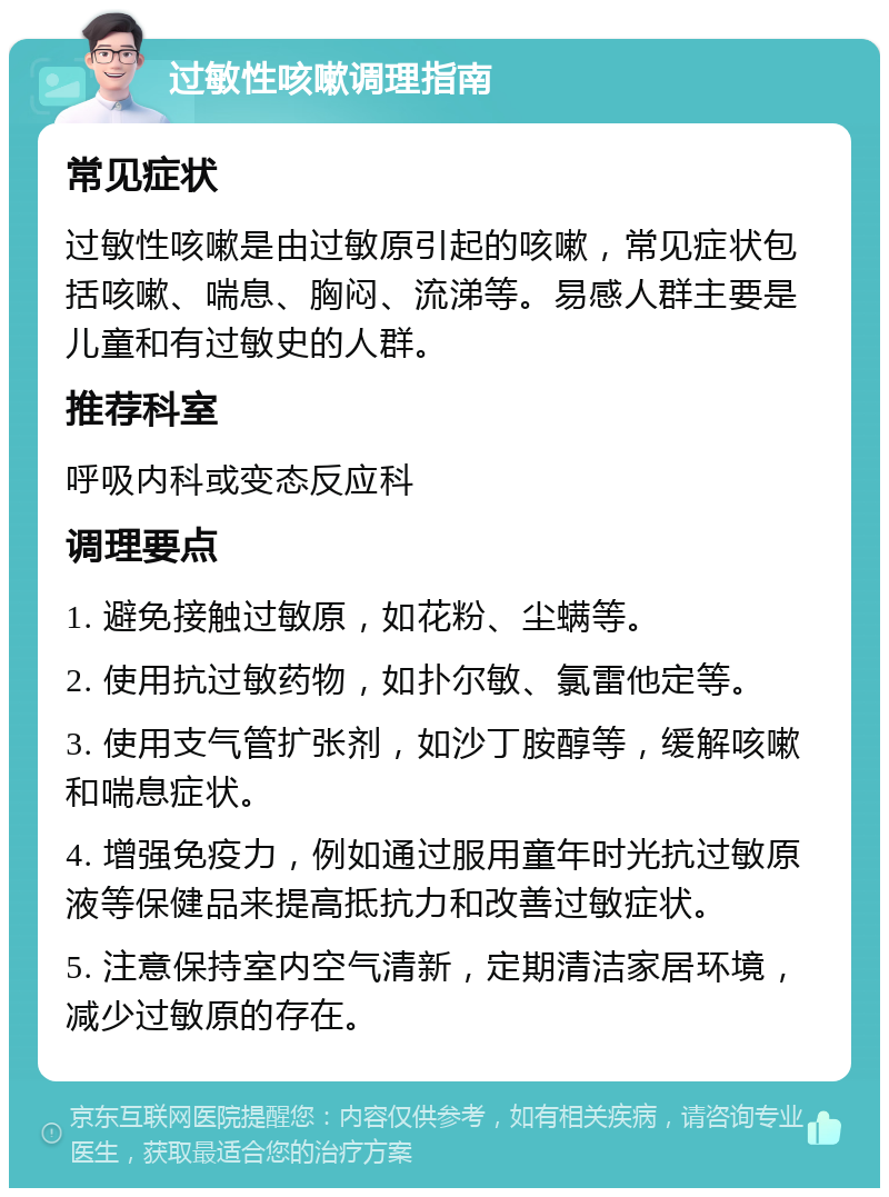 过敏性咳嗽调理指南 常见症状 过敏性咳嗽是由过敏原引起的咳嗽，常见症状包括咳嗽、喘息、胸闷、流涕等。易感人群主要是儿童和有过敏史的人群。 推荐科室 呼吸内科或变态反应科 调理要点 1. 避免接触过敏原，如花粉、尘螨等。 2. 使用抗过敏药物，如扑尔敏、氯雷他定等。 3. 使用支气管扩张剂，如沙丁胺醇等，缓解咳嗽和喘息症状。 4. 增强免疫力，例如通过服用童年时光抗过敏原液等保健品来提高抵抗力和改善过敏症状。 5. 注意保持室内空气清新，定期清洁家居环境，减少过敏原的存在。