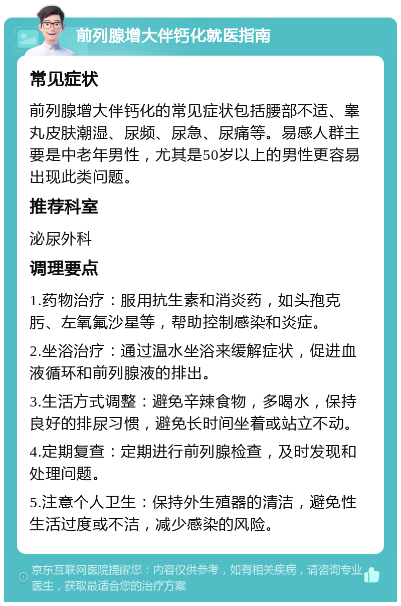 前列腺增大伴钙化就医指南 常见症状 前列腺增大伴钙化的常见症状包括腰部不适、睾丸皮肤潮湿、尿频、尿急、尿痛等。易感人群主要是中老年男性，尤其是50岁以上的男性更容易出现此类问题。 推荐科室 泌尿外科 调理要点 1.药物治疗：服用抗生素和消炎药，如头孢克肟、左氧氟沙星等，帮助控制感染和炎症。 2.坐浴治疗：通过温水坐浴来缓解症状，促进血液循环和前列腺液的排出。 3.生活方式调整：避免辛辣食物，多喝水，保持良好的排尿习惯，避免长时间坐着或站立不动。 4.定期复查：定期进行前列腺检查，及时发现和处理问题。 5.注意个人卫生：保持外生殖器的清洁，避免性生活过度或不洁，减少感染的风险。