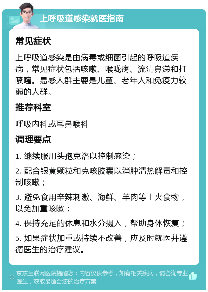 上呼吸道感染就医指南 常见症状 上呼吸道感染是由病毒或细菌引起的呼吸道疾病，常见症状包括咳嗽、喉咙疼、流清鼻涕和打喷嚏。易感人群主要是儿童、老年人和免疫力较弱的人群。 推荐科室 呼吸内科或耳鼻喉科 调理要点 1. 继续服用头孢克洛以控制感染； 2. 配合银黄颗粒和克咳胶囊以消肿清热解毒和控制咳嗽； 3. 避免食用辛辣刺激、海鲜、羊肉等上火食物，以免加重咳嗽； 4. 保持充足的休息和水分摄入，帮助身体恢复； 5. 如果症状加重或持续不改善，应及时就医并遵循医生的治疗建议。