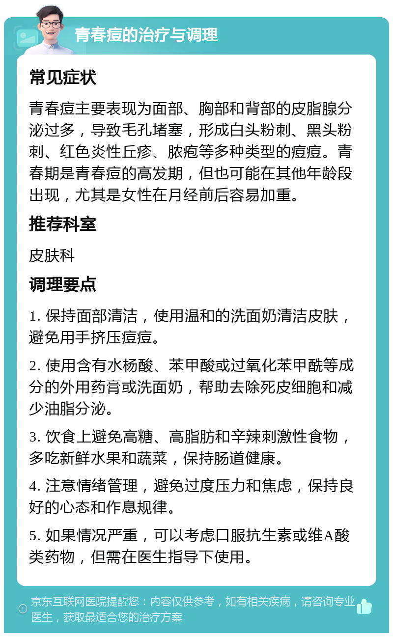 青春痘的治疗与调理 常见症状 青春痘主要表现为面部、胸部和背部的皮脂腺分泌过多，导致毛孔堵塞，形成白头粉刺、黑头粉刺、红色炎性丘疹、脓疱等多种类型的痘痘。青春期是青春痘的高发期，但也可能在其他年龄段出现，尤其是女性在月经前后容易加重。 推荐科室 皮肤科 调理要点 1. 保持面部清洁，使用温和的洗面奶清洁皮肤，避免用手挤压痘痘。 2. 使用含有水杨酸、苯甲酸或过氧化苯甲酰等成分的外用药膏或洗面奶，帮助去除死皮细胞和减少油脂分泌。 3. 饮食上避免高糖、高脂肪和辛辣刺激性食物，多吃新鲜水果和蔬菜，保持肠道健康。 4. 注意情绪管理，避免过度压力和焦虑，保持良好的心态和作息规律。 5. 如果情况严重，可以考虑口服抗生素或维A酸类药物，但需在医生指导下使用。