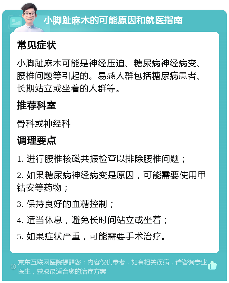 小脚趾麻木的可能原因和就医指南 常见症状 小脚趾麻木可能是神经压迫、糖尿病神经病变、腰椎问题等引起的。易感人群包括糖尿病患者、长期站立或坐着的人群等。 推荐科室 骨科或神经科 调理要点 1. 进行腰椎核磁共振检查以排除腰椎问题； 2. 如果糖尿病神经病变是原因，可能需要使用甲钴安等药物； 3. 保持良好的血糖控制； 4. 适当休息，避免长时间站立或坐着； 5. 如果症状严重，可能需要手术治疗。