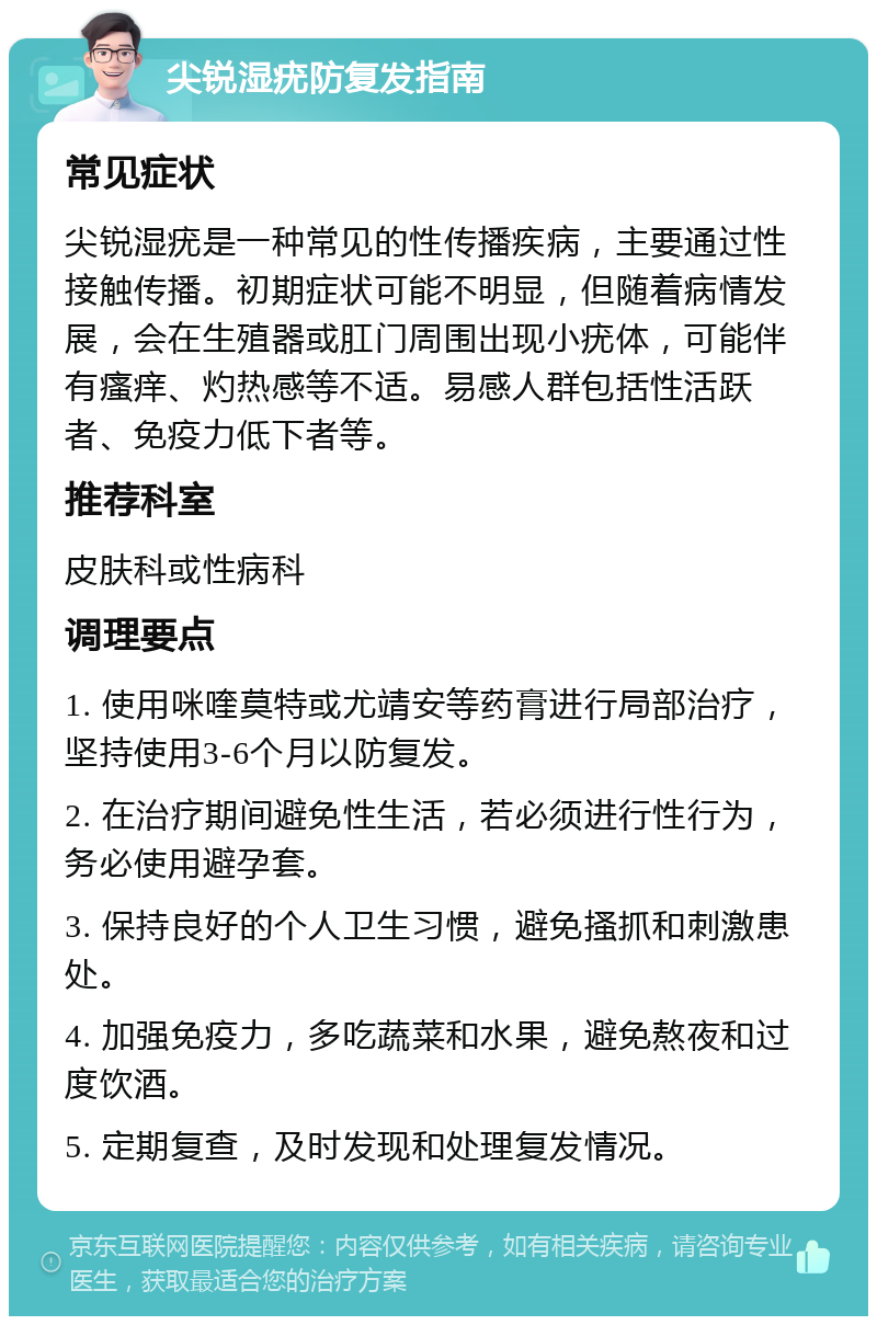 尖锐湿疣防复发指南 常见症状 尖锐湿疣是一种常见的性传播疾病，主要通过性接触传播。初期症状可能不明显，但随着病情发展，会在生殖器或肛门周围出现小疣体，可能伴有瘙痒、灼热感等不适。易感人群包括性活跃者、免疫力低下者等。 推荐科室 皮肤科或性病科 调理要点 1. 使用咪喹莫特或尤靖安等药膏进行局部治疗，坚持使用3-6个月以防复发。 2. 在治疗期间避免性生活，若必须进行性行为，务必使用避孕套。 3. 保持良好的个人卫生习惯，避免搔抓和刺激患处。 4. 加强免疫力，多吃蔬菜和水果，避免熬夜和过度饮酒。 5. 定期复查，及时发现和处理复发情况。