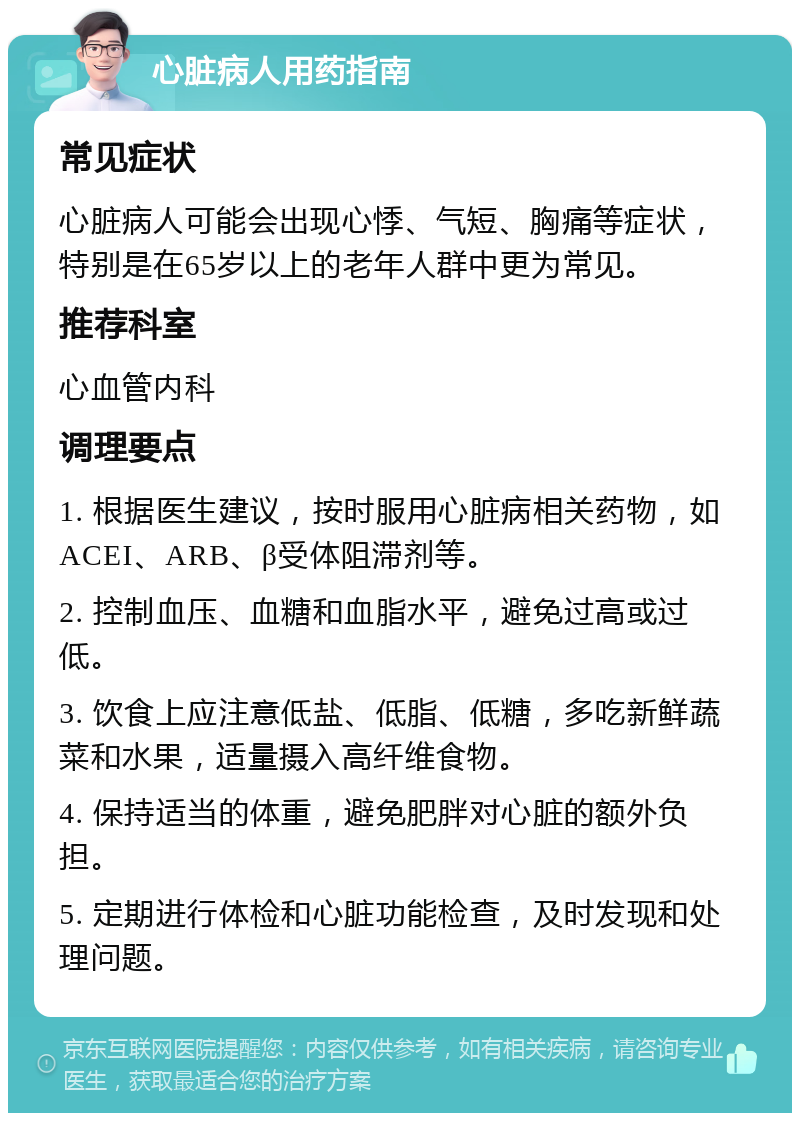 心脏病人用药指南 常见症状 心脏病人可能会出现心悸、气短、胸痛等症状，特别是在65岁以上的老年人群中更为常见。 推荐科室 心血管内科 调理要点 1. 根据医生建议，按时服用心脏病相关药物，如ACEI、ARB、β受体阻滞剂等。 2. 控制血压、血糖和血脂水平，避免过高或过低。 3. 饮食上应注意低盐、低脂、低糖，多吃新鲜蔬菜和水果，适量摄入高纤维食物。 4. 保持适当的体重，避免肥胖对心脏的额外负担。 5. 定期进行体检和心脏功能检查，及时发现和处理问题。