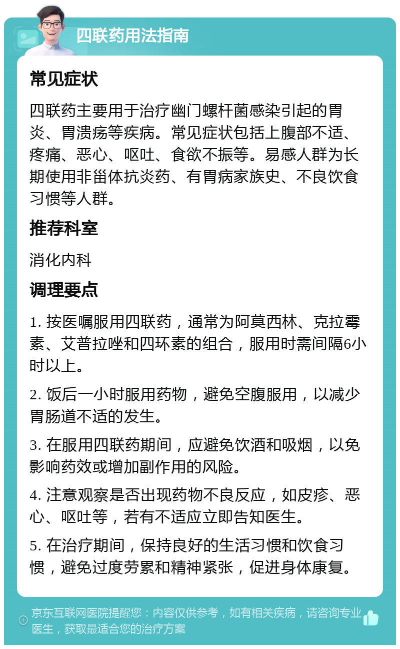 四联药用法指南 常见症状 四联药主要用于治疗幽门螺杆菌感染引起的胃炎、胃溃疡等疾病。常见症状包括上腹部不适、疼痛、恶心、呕吐、食欲不振等。易感人群为长期使用非甾体抗炎药、有胃病家族史、不良饮食习惯等人群。 推荐科室 消化内科 调理要点 1. 按医嘱服用四联药，通常为阿莫西林、克拉霉素、艾普拉唑和四环素的组合，服用时需间隔6小时以上。 2. 饭后一小时服用药物，避免空腹服用，以减少胃肠道不适的发生。 3. 在服用四联药期间，应避免饮酒和吸烟，以免影响药效或增加副作用的风险。 4. 注意观察是否出现药物不良反应，如皮疹、恶心、呕吐等，若有不适应立即告知医生。 5. 在治疗期间，保持良好的生活习惯和饮食习惯，避免过度劳累和精神紧张，促进身体康复。