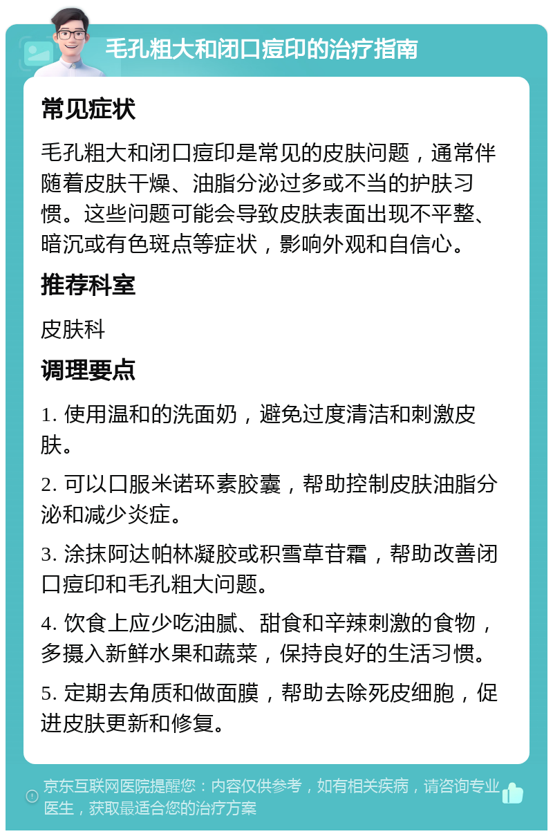 毛孔粗大和闭口痘印的治疗指南 常见症状 毛孔粗大和闭口痘印是常见的皮肤问题，通常伴随着皮肤干燥、油脂分泌过多或不当的护肤习惯。这些问题可能会导致皮肤表面出现不平整、暗沉或有色斑点等症状，影响外观和自信心。 推荐科室 皮肤科 调理要点 1. 使用温和的洗面奶，避免过度清洁和刺激皮肤。 2. 可以口服米诺环素胶囊，帮助控制皮肤油脂分泌和减少炎症。 3. 涂抹阿达帕林凝胶或积雪草苷霜，帮助改善闭口痘印和毛孔粗大问题。 4. 饮食上应少吃油腻、甜食和辛辣刺激的食物，多摄入新鲜水果和蔬菜，保持良好的生活习惯。 5. 定期去角质和做面膜，帮助去除死皮细胞，促进皮肤更新和修复。