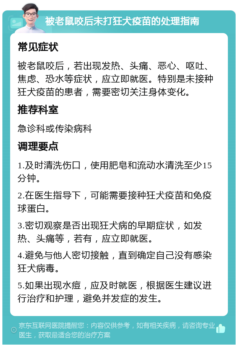 被老鼠咬后未打狂犬疫苗的处理指南 常见症状 被老鼠咬后，若出现发热、头痛、恶心、呕吐、焦虑、恐水等症状，应立即就医。特别是未接种狂犬疫苗的患者，需要密切关注身体变化。 推荐科室 急诊科或传染病科 调理要点 1.及时清洗伤口，使用肥皂和流动水清洗至少15分钟。 2.在医生指导下，可能需要接种狂犬疫苗和免疫球蛋白。 3.密切观察是否出现狂犬病的早期症状，如发热、头痛等，若有，应立即就医。 4.避免与他人密切接触，直到确定自己没有感染狂犬病毒。 5.如果出现水痘，应及时就医，根据医生建议进行治疗和护理，避免并发症的发生。