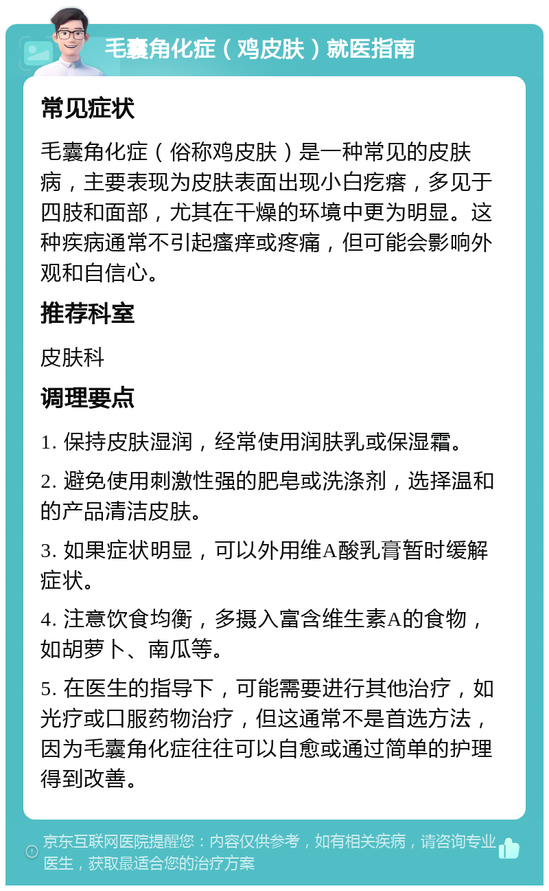 毛囊角化症（鸡皮肤）就医指南 常见症状 毛囊角化症（俗称鸡皮肤）是一种常见的皮肤病，主要表现为皮肤表面出现小白疙瘩，多见于四肢和面部，尤其在干燥的环境中更为明显。这种疾病通常不引起瘙痒或疼痛，但可能会影响外观和自信心。 推荐科室 皮肤科 调理要点 1. 保持皮肤湿润，经常使用润肤乳或保湿霜。 2. 避免使用刺激性强的肥皂或洗涤剂，选择温和的产品清洁皮肤。 3. 如果症状明显，可以外用维A酸乳膏暂时缓解症状。 4. 注意饮食均衡，多摄入富含维生素A的食物，如胡萝卜、南瓜等。 5. 在医生的指导下，可能需要进行其他治疗，如光疗或口服药物治疗，但这通常不是首选方法，因为毛囊角化症往往可以自愈或通过简单的护理得到改善。